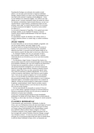 Populaţiadin Kashgar esteturkmenă, dar numără şi mulţi
chinezi, cea mai marc partemeseriaşi şi negustori ambulanţi.
Desigur, maiorul Noltitz şi cu mine n-am văzut Kashgarul pevre-
mea când ostile emirului îi umpleau străzile gălăgioase. Acum
nu mai întâlneşti nici infanterişti djighiţi, nici sarbazii care măr-
şăluiau pe-aici. Au pierit minunatele corpuri de armată ale tefurci-
lor, înarmate şi disciplinate dupăsistemul chinezesc; nu mai vezi
superbii lăncieri, arcaşii kalmuci, purtând arcuri înalte de cinci
picioare, aceşti „tigri" cu scuturivopsiteîn culori vii şi cu puşti
cu feştilă, puşipepost de trăgători. Au pierit cu toţii şi emirul
lor odată cu ei.
La ora nouă ne înapoiam la Yangi-Shar. Şi la capătul unei străzi
de lângă citadelă, pecine întâlnim? Pe doamna şi domnul
Caterna, căzuţi complet pradăadmiraţiei în faţa unei trupede
dervişi cântăreţi.
Ce extraordinare mişcări de măscărici care stârnesc râsul, ce
ţinutăîn mânuirea chitarei cu coarde lungi, ce unduiri acrobatice
— 135 —
JULES VERNE
în cursul dansurilor cu care îşi însoţesc baladele şi legendele cân-
tate, de un mare realism, iară nimic religios în ele!
Jn comicul nostru se trezeşteinstinctul de artist. Nu poatesta
locului, i-ar fi pesteputeri! Aşa că imită gesturile, atitudinile,
dănţuirile dervişilor, cu antrenul unui fost marinar dublat de un
actor talentat, şi parcă văd clipa când va intra în joc, alături de ei.
— Ei, domnule Claudius, îmi zice, nu-i prea greu să repro-
duci exerciţiile acestor oameni vrednici! Scrie-mi o operetă
turkestană, dă-mi un rol de derviş şi ai să vezi cum intra în pielea
personajului.
— Nu mă-ndoiese, dragă Catema, îi răspund. Dar, înainte de a
intra în pielea respectivă, intră în restaurantul gării să-ţiiei rămas bun
de la bucărăria turkmena, căci vom trece curând la cea chinezească.
Invitaţia mea este acceptatăcu plăcere, cu atât mai mult cu
cât reputaţiabucătarilor kashgarieni este universal recunoscută,
dupăcum ne atrage atenţia maiorul. Doamna şi domnul Caterna,
maiorul, tânărul Pan-Ciao şi cu mine suntemîntr-adevăr încân-
taţişi uluiţi de cantitatea şi calitatea mâncărurilor. Ni se servesc
ca dintr-un capriciu când dulciuri, când fripturişi carne la grătar.
Apoi- lucru pecare comicul şi ingenua nu-l vor uita niciodată,
cum nu vor uita de altfel nici faimoasele piersici din Khojend -
am avut partede anumite feluri, a căror amintire a vrut s-o păstreze
ambasada engleză, consemnând compoziţialor într-o relatare de
călătorie: picioare de purcel presăratecu zahăr pudră şi rumenite
în grăsime, puţinămarinată, rinichi fripţiîn sos dulce, ameste-
caţi cu clătite. Domnul Caterna a servit de două ori din primul
fel şi de trei ori din al doilea.
— îmi iau toatemăsurile de precauţiile, ne spuneel. Cine ştie
ce ne va oferi cămara vagonului-restaurant peteritoriul chinezesc.
Mătem ca aripioarele de rechin să nu fíe prea tari şi cuiburile de
rândunică nu tocmai nişte trufandale.
La ora zece, o lovitură de gong anunţă că încep formalităţile
poliţieneşti. Ne ridicăm de la masă, dupăce bem un ultim pahar de
Ciao-Hing şi, câteva clipe mai târziu, ne strângem în sala de aşteptare.
— 136 —
CLAUDIUS BOMBARNAC
Toatenumerele mele sunt prezente - bineînţeles, în afară de
Cincu, care s-ar fi înfruptat pecinste din cina noastră dacă ar fi putut
lua partela ea. Printre cei ce aşteaptăse află: doctorul Tio-King
cu Cornaro subraţ;Fulk Ephrinell şi Miss Horatia Bluett, reunin-
du-şi mărfurile (dinţii şi părul), fireşte, la figurat, sir Francis
Trevellyan, nemişcat şi mut, ţeapăn, trăgând morocănos din tra-
buc în pragul sălii, seniorul Faruskiar, însoţit de Ghangir, pasageri
ruşi, turkmeni şi chinezi - în total vreo şaizeci pânăla optzecide
persoane. Se vor prezentaperând în faţa unei mese în spatelecăreia
se află doi chinezi îmbrăcaţi în haine civile: un funcţionar care
 