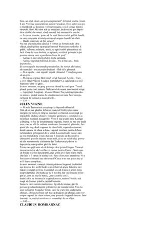 bine, am vrut să am „un personajmarcant" în trenul nostru. Acum
îl am. Voi face cunoştinţă cu senior Faruskiar, îl voi cultiva ca pe
o plantărară şi, deoarece vorbeşteruseşte, o să-l sondez până-n
rărunchi. Bun! Măsimt atât de entuziast, încât nu mă pot împie-
dica să ridic din umeri, când maiorul îmi murmură la ureche:
— La urma urmelor, poatesă fie unul dintre vechii şefi de bandă,
cu care compania a tratat pentru a-şi asigura bunele lui oficii.
— Haide, maiorule, să fim serioşi!
Nu mai era mult până când ar fi trebuit ca formalităţile să ia
sfârşit, când îşi face apariţia şi baronul Weisschnitzerdorfer. E
grăbit, tulburat, neliniştit, aiurit, se agită teribil şi nu ştiece să
facă. Oare de ce se învârte, se apleacă, se ridică, priveşteîn jur
precum cineva care a pierdut un lucru de preţ?
— Actele, îi cere interpretulîn limba germană.
— Actele, răspunde baronul, le caut... Nu le mai am... Erau
în portofel...
Şi scotoceşteîn buzunarele pantalonilor, ale vestei, ale hainei,
ale mantalei - are pepuţin douăzeci - fără să le găsească.
— Mairepede... mai repede! repetă tălmaciul. Trenul nu poate
să aştepte...
— Măopun să plece fără mine! strigă baronul. Actele... Cum
s-or fi rătăcit? Să-mi fi scăpat portofelul? Cu siguranţă o să mi-l
înapoieze cine l-a găsit...
în acest moment, un gong puternicrăsună în toatăgara. Trenul
pleacă pestecinci minute. Nefericitul de neamţ continuă să strige:
— Aşteptaţi! Aşteptaţi... Donner Wetterl Nu puteţiaşteptacâte-
va minute, ţinând seama de situaţia unui om care face înconju-
rul lumii în treizeci şi nouă de zile...
— 139 —
JULES VERNE
— Marele Transasiatic nu aşteaptă, răspundetălmaciul.
Fără să ne mai gândim la baron, maiorul Noltitz şicu mine
mergem pe peron, în timp ce neamţul se zbatesă-i convingă pe
impasibilii slujbaşi chinezi. Cercetez garnitura şi constat că s-a
modificat numărul pasagerilor. Vom fi mai puţiniîntre Kashgar
şi Beijing. în loc de douăsprezecevagoane, trenul nu mai are decât
zece, care se află în ordinea următoare: locomotivă şi tender, fur-
gonul din cap, două vagoane de clasa întâi, vagonul-restaurant,
două vagoane de clasa a doua, vagonul mortuar pentru defunc-
tul mandarin şi furgonul de la urmă. Locomotivele ruseşticare
au tras trenul de la Uzun-Adavor fi înlocuite de locomotive
chinezeşti, puseîn mişcare nu cu naft, ci cu un soi de ulei, prove-
nit din numeroasele zăcăminte din Turkestan şi păstrat în
depoziteleprincipalelor gări ale liniei.
Prima mea grijă estesă mă îndrept către primul furgon. Vameşii
tocmai au intrat să-l verifice şi tremur pentru Cincu... Sunt sigur
că frauda n-a fost descoperită, căci ştirea ar fi făcut vâlvă mare.
Dar lada o fi rămas în acelaşi loc? Sau a fost pusăaltundeva? N-a
fost cumva întoarsă sau răsturnată? Cincu n-ar mai puteaieşi şi
ar fi foarte complicat...
în acest moment, vameşii chinezi părăsescfurgonul, închizând
uşa în urma lor, astfel încât n-am izbutit să arunc înăuntru nici
măcar o singură privire. Esenţialul estecă Cincu n-a fost prins
asuprafaptului. De îndată ce va fi posibil, mă voi strecura în fur-
gon şi, cum se zice la bancă, „am să verific casa".
înainte de a ne întoarce în vagonul nostru, maiorul Noltitz mă
roagă să-l urmez până la capătul trenului.
Scena la care suntem martori nu-i lipsităde interes; gărzile
persane predau rămăşiţele pământeştiale mandarinului Yen-Lu
unor soldaţi ai Steagului Verde, care fac partedin jandarmeria
chineză. Defunctul trece sub pazaa douăzeci de chinezi, care vor
ocupa vagonul de clasa a doua, care precede furgonul funerar. Sunt
înarmaţi cu puştişi revolvere şi comandaţi de un ofiţer.
— 140 —
CLAUDIUS BOMBARNAC
 