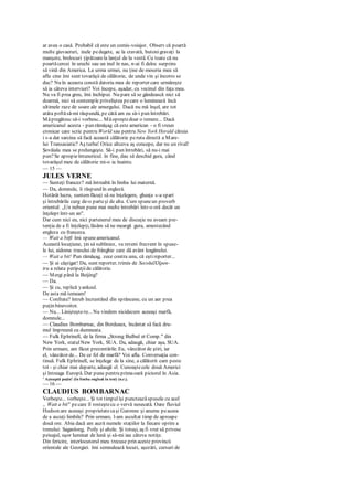 ar avea o casă. Probabil că este un comis-voiajor. Observ că poartă
multe giuvaeruri, inele pedegete, ac la cravată, butonigravaţi la
manşete, brelocuri ţipătoarela lanţul de la vestă. Cu toate că nu
poartăcercei în urechi sau un inel în nas, n-ai fi deloc surprins
să vină din America. La urma urmei, nu ţine de meseria mea să
aflu cine îmi sunt tovarăşii de călătorie, de unde vin şi încotro se
duc? Nu în aceasta constă datoria mea de reporter care urmăreşte
să ia câteva interviuri? Voi începe, aşadar, cu vecinul din faţa mea.
Nu va fi prea greu, îmi închipui. Nu pare să se gândească nici să
doarmă, nici să contemple priveliştea pecare o luminează încă
ultimele raze de soare ale amurgului. Dacă nu mă înşel, are tot
atâta poftăsă-mi răspundă, pe câtă am eu să-i pun întrebări.
Măpregătesc să-i vorbesc... Măopreştedoar o temere... Dacă
americanul acesta - pun rămăşag că este american - o fi vreun
cronicar care scrie pentru World sau pentru New York Herald căruia
i s-a dat sarcina să facă această călătorie peruta directă a Mare-
lui Transasiatic? Aş turba! Orice altceva aş concepe, dar nu un rival!
Şovăiala mea se prelungeşte. Să-i pun întrebări, să nu-i mai
pun?Se apropieîntunericul. în fine, dau să deschid gura, când
tovarăşul meu de călătorie mi-o ia înainte.
— 15 —
JULES VERNE
— Sunteţi francez? mă întreabă în limba lui maternă.
— Da, domnule, îi răspund în engleză.
Hotărât lucru, suntemfăcuţi să ne înţelegem, gheaţa s-a spart
şi întrebările curg de-o parteşi de alta. Cum spuneun proverb
oriental: „Un nebun pune mai multe întrebări într-o oră decât un
înţelept într-un an".
Dar cum nici eu, nici partenerul meu de discuţie nu aveam pre-
tenţia de a fi înţelepţi, lăsăm să ne meargă gura, amestecând
engleza cu franceza.
— Wait a bitfi îmi spuneamericanul.
Această locuţiune, ţin să subliniez, va reveni frecvent în spuse-
le lui, aidoma trasului de frânghie care dă avânt leagănului.
— Wait a bit! Pun rămăşag, zece contra unu, că eştireporter...
— Şi ai câştigat! Da, sunt reporter, trimis de SecolulXXpen-
tru a relata peripeţiide călătorie.
— Mergi până la Beijing?
— Da.
— Şi cu, replică yankeul.
De asta mă temeam!
— Confrate? întreb încruntând din sprâncene, cu un aer prea
puţin binevoitor.
— Nu... Linişteşte-te... Nu vindem nicidecum aceeaşi marfă,
domnule...
— Claudius Bombarnac, din Bordeaux, încântat să facă dru-
mul împreună cu dumneata.
— Fulk Ephrinell, de la firma „Strong Bulbul et Comp." din
New York, statulNew York, SUA. Da, adaugă, chiar aşa, SUA.
Prin urmare, am făcut prezentările. Eu, vânzător de ştiri, iar
el, vânzător de... De ce fel de marfă? Voi afla. Conversaţia con-
tinuă. Fulk Ephrinell, se înţelege de la sine, a călătorit cam peste
tot - şi chiar mai departe, adaugă el. Cunoaştecele două Americi
şi întreaga Europă. Dar pune pentru primaoară piciorul în Asia.
' Aşteaptă puţin! (în limba engleză în text) (n.r.).
— 16 —
CLAUDIUS BOMBARNAC
Vorbeşte... vorbeşte... Şi tot timpulîşi puncteazăspusele cu acel
„ Wait a bit" pecare îl rosteştecu o vervă nesecată. Oare fluviul
Hudson are aceeaşi proprietatecaşi Garonne şi anume peaceea
de a ascuţi limbile? Prin urmare, l-am ascultat timp de aproape
două ore. Abia dacă am auzit numele staţiilor la fiecare oprire a
trenului: Saganlong, Poily şi altele. Şi totuşi, aş fi vrut să privesc
peisajul, uşor luminat de lună şi să-mi iau câteva notiţe.
Din fericire, interlocutorul meu trecuse prin aceste provincii
orientale ale Georgiei. îmi semnalează locuri, aşezări, cursuri de
 