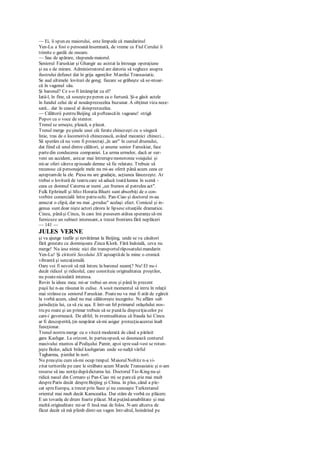 — Ei, îi spun eu maiorului, este limpede că mandarinul
Yen-Lu a fost o persoană însemnată, de vreme ce Fiul Cerului îi
trimite o gardă de onoare.
— Sau de apărare, răspundemaiorul.
Seniorul Faruskiar şi Ghangir au asistat la întreaga operaţiune
şi nu e de mirare. Administratorul are datoria să vegheze asupra
ilustrului defunct dat în grija agenţilor Marelui Transasiatic.
Se aud ultimele lovituri de gong; fiecare se grăbeşte să se-ntoar-
că în vagonul său.
Şi baronul? Ce s-o fi întâmplat cu el?
Iatâ-l, în fine, că soseştepeperon ca o furtună. Şi-a găsit actele
în fundul celui de al nouăsprezecelea buzunar. A obţinut viza nece-
sară... dar în ceasul al doisprezecelea.
— Călătorii pentru Beijing să pofteascăîn vagoane! strigă
Popov cu o voce de stentor.
Trenul se urneşte, pleacă, a plecat.
Trenul merge peşinele unei căi ferate chinezeşti cu o singură
linie, tras de o locomotivă chinezească, având mecanici chinezi...
Să sperăm că nu vom fi proiectaţi„în aer" în cursul drumului,
dat fiind că unul dintre călători, şi anume senior Faruskiar, face
partedin conducerea companiei. La urma urmelor, dacă ar sur-
veni un accident, astaar mai întrerupemonotonia voiajului şi
mi-ar oferi câteva episoade demne să fie relatate. Trebuie să
recunosc că personajele mele nu mi-au oferit până acum ceea ce
aşteptamde la ele. Piesa nu are gradaţie, acţiunea lâncezeşte. Ar
trebui o lovitură de teatru care să aducă toatălumea în scenă -
ceea ce domnul Caterna ar numi „un frumos al patrulea act".
Fulk Ephrinell şi Miss Horatia Bluett sunt absorbiţi de o con-
vorbire comercială între patru ochi. Pan-Ciao şi doctorul m-au
amuzat o clipă, dar nu mai „produc" acelaşi efect. Comicul şi in-
genua sunt doar nişte actori cărora le lipsescsituaţiile dramatice.
Cincu, pânăşi Cincu, în care îmi pusesem atâtea speranţesă-mi
furnizeze un subiect interesant, a trecut frontiera fără neplăceri
— 141 —
JULES VERNE
şi va ajunge teafăr şi nevătămat la Beijing, unde se va căsători
fără greutate cu domnişoara Zinca Klork. Fără îndoială, ceva nu
merge! Nu iese nimic nici din transportulrăposatuluimandarin
Yen-Lu! Şi cititorii Secolului XX aşteaptăde la mine o cronică
vibrantă şi senzaţională.
Oare voi fi nevoit să mă întorc la baronul neamţ? Nu! El nu-i
decât ridicol şi ridicolul, care constituie originalitatea proştilor,
nu poateniciodată interesa.
Revin la ideea mea; mi-ar trebui un erou şi până în prezent
paşii lui n-au răsunat în culise. A sosit momentul să intru în relaţii
mai strânsecu seniorul Faruskiar. Poatenu va mai fi atât de zgârcit
la vorbă acum, când nu mai călătoreşte incognito. Nc aflăm sub
jurisdicţia lui, ca să zic aşa. E într-un fel primarul orăşelului nos-
tru pe roate şi un primar trebuie să se punăIa dispoziţiacelor pe
care-i guvernează. De altfel, în eventualitatea că frauda lui Cincu
ar fi descoperită, ţin neapărat să-mi asigur protecţiaacestui înalt
funcţionar.
Trenul nostru merge cu o viteză moderată de când a părăsit
gara Kashgar. La orizont, în parteaopusă, se desenează conturul
masivului muntos al Podişului Pamir, apoi spresud-vest se rotun-
jeşte Bolor, adică brâul kashgarian unde se-nalţă vârful
Tagharma, pierdut în nori.
Nu preaştiu cum să-mi ocup timpul. MaiorulNoltitz n-a vi-
zitat teritoriile pe care le străbate acum Marele Transasiatic şi n-am
resurse să iau notiţedupădictarea lui. Doctorul Tio-King nu-şi
ridică nasul din Cornaro şi Pan-Ciao mi se parecă ştie mai mult
despreParis decât despreBeijing şi China. în plus, când a ple-
cat spreEuropa, a trecut prin Suez şi nu cunoaşte Turkestanul
oriental mai mult decât Kamceatka. Dar stăm de vorbă cu plăcere.
E un tovarăş de drum foarte plăcut. Maipuţinăamabilitate şi mai
multă originalitate mi-ar fi însă mai de folos. N-am altceva de
făcut decât să mă plimb dintr-un vagon într-altul, hoinărind pe
 