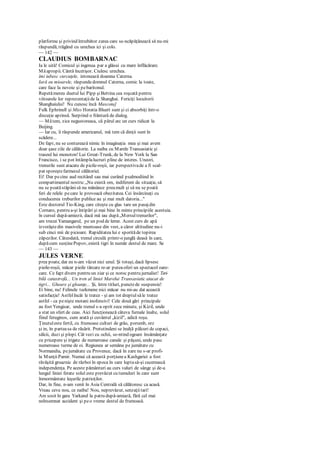 platforme şi privind întrebător zarea care se-ncăpăţânează să nu-mi
răspundă, trăgând cu urechea ici şi colo.
— 142 —
CLAUDIUS BOMBARNAC
Ia le uită! Comicul şi ingenua par a glăsui cu mare înflăcărare.
Măapropii. Cântă încetişor. Ciulesc urechea.
îmi iubesc curcuţele, intonează doamna Caterna.
Iară eu mioarele, răspundedomnul Caterna, comic la toate,
care face la nevoie şi pebaritonul.
Repetămereu duetul lui Pipp şiBettina cea roşcată pentru
viitoarele lor reprezentaţiide la Shanghai. Fericiţi locuitorii
Shanghaiului! Nu cunosc încă Mascota]
Fulk Ephrinell şi Miss Horatia Bluett sunt şi ci absorbiţi într-o
discuţie aprinsă. Surprind o frântură de dialog.
— Mătem, zice negustoreasa, că părul arc un curs ridicat la
Beijing.
— Iar cu, îi răspunde americanul, mă tem că dinţii sunt în
scădere...
De fapt, nu se conturează nimic în imaginaţia mea şi mai avem
doar şase zile de călătorie. La naiba cu Marele Transasiatic şi
traseul lui monoton! Lui Great-Trunk, de la New York la San
Francisco, i se pot întâmplalucruri pline de interes. Uneori,
trenurile sunt atacate de picile-roşii, iar perspectivade a fi scal-
pat sporeştefarmecul călătoriei.
Ei! Dar pecine aud recitând sau mai curând psalmodiind în
compartimentul nostru:„Nu există om, indiferent de situaţie, să
nu se poatăstăpânisă nu mănânce preamult şi să nu se poată
feri de relele pe care le provoacă obezitatea. Cei însărcinaţi cu
conducerea treburilor publice au şi mai mult datoria..."
Este doctorul Tio-King, care citeşte cu glas tare un pasajdin
Cornaro, pentru a-şi întipări şi mai bine în minte principiile acestuia.
în cursul după-amiezii, dacă mă iau după„Mersultrenurilor",
am trecut Yamangarul, pe un pod de lemn. Acest curs de apă
izvorăştedin masivele muntoase din vest, a căror altitudine nu-i
sub cinci mii de picioare. Rapiditatea lui e sporităde topirea
zăpezilor. Câteodată, trenul circulă printr-o junglă deasă în care,
dupăcum susţinePopov, există tigri în număr destul de mare. Se
— 143 —
JULES VERNE
prea poate, dar eu n-am văzut nici unul. Şi totuşi, dacă lipsesc
pieile-roşii, măcar pieile tărcate re-ar puteaoferi un spectacol oare-
care. Ce fapt divers pentru un ziar şi ce noroc pentru jurnalist! Teri-
bilă catastrofă... Un tren al liniei Marelui Transasiatic atacat de
tigri... Gheare şi gloanţe... Şi, între titluri, punctede suspensie!
Ei bine, nu! Felinele turkmene nici măcar nu mi-au dat această
satisfacţie! Astfelîncât le tratez - şi am tot dreptulsăle tratez
astfel - ca penişte motani inofensivi! Cele două gări principale
au fost Yengisar, unde trenul s-a oprit zece minute, şi Kizil, unde
a stat un sfert de ceas. Aici funcţionează câteva furnale înalte, solul
fiind feruginos, cum arată şi cuvântul „kizil", adică roşu.
Ţinutuleste fertil, cu frumoase culturi de grâu, porumb, orz
şi in, în parteasa de răsărit. Pretutindeni se înalţă pâlcuri de copaci,
sălcii, duzi şi plopi. Cât vezi cu ochii, se-ntind ogoare însămânţate
cu pricepere şi irigate de numeroase canale şi păşuni, unde pasc
numeroase turme de oi. Regiunea ar semăna pe jumătate cu
Normandia, pejumătate cu Provence, dacă în zare nu s-ar profi-
la MunţiiPamir. Numai că această porţiunea Kashgariei a fost
răvăşită groaznic de război în epoca în care luptasă-şi cucerească
independenţa. Pe aceste pământuri au curs valuri de sânge şi de-a
lungul liniei ferate solul este prevăzut cu tumuluri în care sunt
înmormântate leşurile patrioţilor.
Dar, în fine, n-am venit în Asia Centrală să călătoresc ca acasă.
Vreau ceva nou, ce naiba! Nou, neprevăzut, senzaţiitari!
Am sosit în gara Yarkand la patru după-amiază, fără cel mai
neînsemnat accident şi peo vreme destul de frumoasă.
 