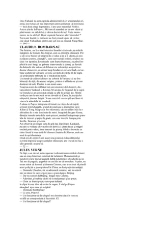 Deşi Yarkand nu este capitala administrativă a Turkestanului ori-
ental, este totuşicel mai important centru comercial al provinciei.
— încă două oraşe îngemănate, i-am spus maiorului Noltitz.
Astao ştiu de la Popov... Mătem că seamănă cu ce-am văzut şi
până acum: un zid de lut şi câteva duzini de uşi! Nu tu monu-
mente, nu tu edificii! Doar veşnicele bazaruri ale Orientului! *
Nu m-am înşelat; şi patru ore au fost preade ajuns să vizitez
cele două Yarkanduri, dintre care cel nou se cheamă Yangi-Shar.
— 144 —
CLAUDIUS BOMBARNAC
Din fericire, nu li se mai interzice femeilor că circule pestrăzile
mărginite de bordeie din chirpici, cum se-ntâmpla odinioară. Pot
şi ele să se bucure de dreptulde a vedea şi de a fi văzute, şi este
o plăcere pentru „faranghi", cum sunt numiţi străinii, oricărei na-
ţiuni i-ar aparţine. Localnicele sunt foarte frumoase, cu părul îm-
pletit în cozi lungi, cu galoane transversale la corsaj, cu fustele
de dedesubt din mătase de Khotan viu colorată şi acoperită cu
desene chinezeşti, cu cizme lungi brodate şi cu tocul înalt, cu tur-
bane cochete de sub care se ivesc şuviţele de păr la fel de negru
ca sprâncenele îmbinate de o trăsăturăde penel.
Un număr de călători chinezi au coborât la Yarkand şi au fost
înlocuiţi de alţii, de aceeaşi origine, printreei aflându-se şi vreo
douăzeci de culi. Plecăm la ora nouă seara.
Noapteaavem de străbătut trei sutecincizeci de kilometri, dis-
tanţadintre Yarkand şi Khotan. M-amdus în furgonul de la capă-
tul trenului şi am constatat că lada se află în acelaşi loc. Sforăi-
turile pe care le-am auzit mi-au dovedit că Cincu, în poziţialui
obişnuită, dormea liniştit. N-am vrut să-l trezescşi l-am lăsat să
viseze la adorabila lui româncă.
A doua zi, Popov îmi spunecă trenul, cu viteza lui de rapid,
a trecut prin Khargalik, punct de joncţiune a drumurilor spre
Kilian şi Tong. Noapteaa fost răcoroasă, căci ne aflăm încă la o
altitudine de o mie două sutede metri. începând din gara Guma,
direcţia trenului este de Ia vest spreest, urmând îndeaproape para-
lela de treizeci şi şaptede grade, cea care trece în Europa prin
Sevilla, Siracusa şi Atena.
Am observat un singur curs de apă mai important, Karakash,
pecare se vedeau câteva pluteîn derivă şi şiruri de cai şi măgari
trecând prin vaduri, între bancuri de pietriş. Râul se întretaie cu
calea ferată la vreo sutăde kilometri înainte de Khotan, unde am
sosit la opt dimineaţa.
Două ore de oprire. Cum acest oraş poatesă-i dea călătorului
o primă impresie asupra cetăţilor chinezeşti, am vrut să-mi fac o
idee generală asupralui.
— 72 —
JULES VERNE
Dc fapt, s-ar zice că esteo aşezare turkmenă construităde chinezi
sau un oraş chinezesc construit de turkmeni. Monumentele şi
locuitorii par a ţine de această dublă paternitate. Moscheile au un
fals aer de pagodă, pagodele au un fals aer de moschee. Aşadar, nu
m-am mirat că domnul şi doamna Caterna, care n-au vrut să piardă
acest prilej de a punepiciorul în China, au fost puţin dezamăgiţi.
— Domnule Claudius, mi se adresează comicul, aici nu există
nici un decor în care să poţijuca o piesădespre Beijing.
— Dar nu suntem la Beijing, dragul meu Caterna.
— Adevărat, şi trebuie să ştii să te mulţumeşti şi cu puţin.
— Chiar cu foarte puţin, cum spun italienii.
în clipa în care dăm să urcăm în vagon, îl văd pe Popov
alcargând spremine şi strigând:
— Domnule Bombarnac!
— Cc este, Popov?
— Un funcţionar de la telegraf m-a întrebat dacă în tren nu
se află un corespondent al Secolului XX.
— Un funcţionar de la telegraf?
 