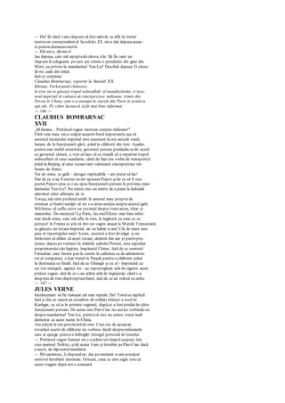 — Da! Şi când i-am răspuns că într-adevăr se află în trenul
nostru un corespondent al Secolului XX, mi-a dat depeşaaceas-
ta pentru dumneavoastră.
— Dă-mi-o, dă-mi-o!
Iau depeşa, care mă aşteptadecâteva zile. Să fie oare un
răspuns la telegrama pecare am trimis-o jurnalului din gara din
Merv, cu privire la mandarinul Yen-Lu? Deschid depeşa. O citesc.
Şi-mi cade din mînă.
lată ce conţinea:
Claudius Bombarnac, reporter la Secolul XX
Khotan, Turkestanul chinezesc
în tren nu se găseşte trupul neînsufleţit al mandarinului, ci teza-
urul imperial în valoare de cincisprezece milioane, trimis din
Persia în China, cum s-a anunţat în ziarele din Paris în urmă cu
opt zile. Pe viitor încearcă să fii mai bine informat.
— 146 —
CLAUDIUS BOMBARNAC
XVII
„Milioane... Pretinsulvagon mortuar conţine milioane!"
Fără voia mea, mi-a scăpat această frază importantă, aşa că
secretul tezaurului imperial este cunoscut la ora astade toată
lumea, de la funcţionarii gării, până la călătorii din tren. Aşadar,
pentru mai multă securitate, guvernul persan, punându-sede acord
cu guvernul chinez, a vrut să lase să se creadă că a repatriat trupul
neînsufleţit al unui mandarin, când de fapt era vorba de transportul
până la Beijing al unui tezaur care valorează cincisprezece mi-
lioane de franci.
Vai de mine, cc gafă - desigur explicabilă - am putut săfac!
Dar de ce n-aş fi crezut ce-mi spusesePopov şide ce să fi sus-
pectat Popov ceea ce i-au spus funcţionarii persani în privinţa man-
darinului Ycn-Lu? Nu exista nici un motiv de a pune la îndoială
adevărul celor afirmate de ei.
Totuşi, mă simt profund umilit în amorul meu propriu de
cronicar şi foarte necăjit că mi s-a atras atenţia asupra acestei gafe.
Măferesc să suflu cuiva un cuvinţel despre toateastea, chiar şi
maiorului. De necrezut! La Paris, SecolulXXeste mai bine infor-
mat decât mine, care mă aflu în tren, în legătură cu ceea ce se
petrece! în Franţa se ştiecă într-un vagon ataşat la Marele Transasiatic
se găseşte un tezaur imperial, iar eu habar n-am! Cât de mare nea-
juns al reportajului meu! Acum, secretul a fost divulgat şi nu
întârziem să aflăm că acest tezaur, alcătuit din aur şi pietrepre-
ţioase, depus pevremuri în mâinile şahului Persiei, este expediat
proprietaruluisău legitim, împăratul Chinei. Iată de ce seniorul
Faruskiar, care fusese pus la curent în calitatea sa de administra-
tor al companiei, a luat trenul la Duşak pentru o călătorie până
la destinaţia sa finală. Iată de ce Ghangir şi cu el - împreună cu
cei trei mongoli, agenţii lor - au supravegheat atât de riguros acest
preţios vagon, iată de ce s-au arătat atât de îngrijoraţi când s-a
desprins de tren dupărupturabarei, iată de ce au stăruit cu atâta
— 147 —
JULES VERNE
încrâncenare să fie reataşat cât mai repede. Da! Totulse explică!
Iată şi din ce cauză un escadron de soldaţi chinezi a sosit Ia
Kashgar, ca să ia în primire vagonul, dupăce a fost predat de către
funcţionarii persani. De aceea nici Pan-Ciao nu auzise vorbindu-se
despremandarinul Yen-Lu, pentru că nici nu exista vreun înalt
demnitar cu acest nume în China.
Am plecat la ora prevăzutăde orar. Cum era de aşteptat,
tovarăşii noştri de călătorie nu vorbesc decât despremilioanele
care ar ajunge pentru a îmbogăţi întregul personal al trenului.
— Pretinsul vagon funerar mi s-a părut tot timpulsuspect, îmi
zice maiorul Noltitz, şide aceea l-am şi întrebat pePan-Ciao dacă
a auzit, de răposatulmandarin.
— Mi-amintesc, îi răspund eu, dar pemoment n-am priceput
motivul întrebării dumitale. Oricum, ceea ce este sigur estecă
acum tragem după noi o comoară.
 