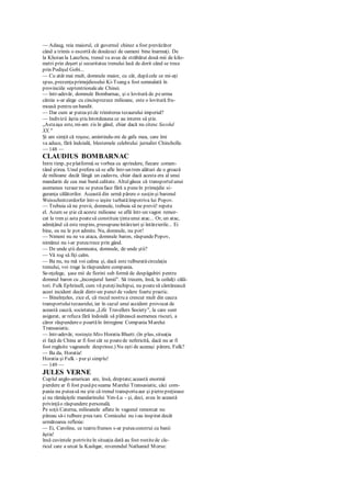 — Adaug, reia maiorul, că guvernul chinez a fost prevăzător
când a trimis o escortă de douăzeci de oameni bine înarmaţi. De
la Khotan la Lanzhou, trenul va avea de străbătut două mii de kilo-
metri prin deşert şi securitatea trenului lasă de dorit când se trece
prin Podişul Gobi...
— Cu atât mai mult, domnule maior, cu cât, dupăcele ce mi-aţi
spus, prezenţaprimejdiosului Ki-Tsang a fost semnalată în
provinciile septentrionaleale Chinei.
— într-adevăr, domnule Bombarnac, şi o lovitură de peurma
căreia s-ar alege cu cincisprezece milioane, este o lovitură fru-
moasă pentru un bandit.
— Dar cum ar puteaştide trimiterea tezaurului imperial?
— Indivizii ăştia ştiu întotdeauna ce au interes să ştie.
„Astaaşa este, mi-am zis în gând, chiar dacă nu citesc Secolul
XX."
Şi am simţit că roşesc, amintindu-mi de gafa mea, care îmi
va aduce, fără îndoială, blestemele celebrului jurnalist Chincholle.
— 148 —
CLAUDIUS BOMBARNAC
Intre timp, peplatformă se vorbea cu aprindere, fiecare comen-
tând ştirea. Unul prefera să se afle într-un tren alături de o groază
de milioane decât lângă un cadavru, chiar dacă acesta era al unui
mandarin de cea mai bună calitate. Altulgăsea că transportulunui
asemenea tezaur nu se puteaface fără a puneîn primejdie si-
guranţa călătorilor. Această din urmă părere o susţin şi baronul
Weisschnitzerdorfer într-o ieşire turbatăîmpotriva lui Popov.
— Trebuia să ne previi, domnule, trebuia să ne previi! repeta
el. Acum se ştie că aceste milioane se află într-un vagon remor-
cat la tren şi asta poatesă constituie ţintaunui atac... Or, un atac,
admiţând că este respins, presupuneîntârzieri şi întârzierile... Ei
bine, eu nu le pot admite. Nu, domnule, nu pot!
— Nimeni nu ne va ataca, domnule baron, răspundePopov,
nimănui nu i-ar puteatrece prin gând.
— De unde ştii dumneata, domnule, de unde ştii?
— Vă rog să fiţi calm.
— Ba nu, nu mă voi calma şi, dacă este tulburatăcirculaţia
trenului, voi trage la răspundere compania.
Se-nţelege, şase mii de fiorini sub formă de despăgubiri pentru
domnul baron cu „înconjurul lumii". Să trecem, însă, la ceilalţi călă-
tori. Fulk Ephrinell, cum vă puteţiînchipui, nu poatesă cântărească
acest incident decât dintr-un punct de vedere foarte practic.
— Bineînţeles, zice el, că riscul nostru a crescut mult din cauza
transportuluitezaurului, iar în cazul unui accident provocat de
această cauză, societatea „Life Travellers Society", la care sunt
asigurat, ar refuza fără îndoială să plătească asemenea riscuri, a
căror răspundereo poartăîn întregime Compania Marelui
Transasiatic.
— într-adevăr, rosteşte Miss Horatia Bluett. (în plus, situaţia
ei faţă de China ar fi fost cât se poatede nefericită, dacă nu ar fi
fost regăsite vagoanele desprinse.) Nu eşti de aceeaşi părere, Fulk?
— Ba da, Horatia!
Horatia şi Fulk - pur şi simplu!
— 149 —
JULES VERNE
Cuplul anglo-american are, însă, dreptate;această enormă
pierdere ar fi fost pusăpeseama Marelui Transasiatic, căci com-
pania nu puteasă nu ştie că trenul transportaaur şi pietrepreţioase
şi nu rămăşiţele mandarinului Yen-Lu - şi, deci, avea în această
privinţăo răspundere personală.
Pe soţii Caterna, milioanele aflate în vagonul remorcat nu
păreau să-i tulbure prea tare. Comicului nu i-au inspirat decât
următoarea reflexie:
— Ei, Caroline, ce teatru frumos s-ar puteaconstrui cu banii
ăştia!
însă cuvintele potriviteîn situaţia dată au fost rostitede cle-
ricul care a urcat la Kashgar, reverendul Nathaniel Morse:
 