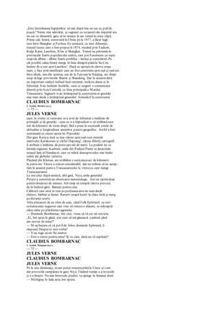 „Este întotdeauna îngrijorător să cari dupătine un sac cu praf dc
puşcă." Nimic mai adevărat, şi vagonul cu tezaurul său imperial era
un sac cu dinamită, gata să nc arunce în aer trenul în orice clipă.
Prima calc ferată, construită în China pela 1877, a făcut legă-
tura între Shanghai şi Fuzhou. Ea urmează, cu mici diferenţe,
traseul rusesc care a fost propus în 1874, trecând prin Taşkent,
Kulja Kami, Lanzhou, Xi'an şi Shanghai. Trenul nu pătrundeîn
provinciile foarte populatedin centru, care pot fiasemuite cu nişte
stupide albine - albine foarte prolifice - întinşi şi zumzăitori. Pe
cât posibil, calea ferată merge în linie dreaptă pânăla Su-Cen,
înainte de a coti spreLanzhou1
. Dacă se opreşteîn câteva oraşe
mari, o face prin ramificaţii care au fost construitespresud şi sud-est.
între altele, una din acestea, cea de la Taiyuan la Nanjing, are drept
scop să lege provinciile Shanxi şi Shandong. Dar Ia această dată
un important viaduct nefiind încă terminat, întârzie darea ei în
folosinţă. S-au încheiat lucrările, ceea ce asigură o comunicaţie
directă prin Asia Centrală, cu linia principală a Marelui
Transasiatic. Inginerii n-au întâmpinat la construirea ei greutăţi
mai mari decât a întâmpinat generalul Annenkof la construirea
CLAUDIUS BOMBARNAC
1. Astăzi, Herbei (n.r.).
— 75 —
JULES VERNE
uşor, în vreme ce caravana sa a avut de înfruntat o mulţime de
primejdii şi de greutăţi - ceea ce n-a împiedicat-o să străbatăzece
mii de kilometri de teren drept, fără a pune la socoteală cotele de
altitudine şi longitudinea anumitor punctegeografice. Astfel a fost
continuată cu cinste opera lui Prjevalski.
Din gara Keriya, încă se mai zăresc spresud-vest crestele
masivului Karakorum şi vârful Dapsang1
, căruia diferiţi cartografi
îi atribuie o înălţime de pesteopt mii de metri. La poalele lui se
întinde regiunea Kashmir, unde din Podişul Pamir se desprinde
uriaşul lanţ al Himalayei, care se ridică deasupracelor mai înalte
culmi ale globului terestru.
Plecând din Khotan, am străbătut o sutăcincizeci de kilometri
în patru ore. Viteza a scăzut considerabil, dar nu trebuie să ne aştep-
tăm în această partea Transasiaticului la vitezacu care merge
Transcaspianul.
La ora cinci după-amiază, altă gară, Niya, unde generalul
Pevţov a construit un observator meteorologic. Aici ne oprimdoar
pentru douăzeci de minute. Am timp să cumpăr câteva provizii
de la bufetul gării. Bănuiţi pentru cine.
Călătorii care urcă în tren peporţiuneaasta nu sunt decât
chinezi, bărbaţi şi femei. Rareori ocupă locuri la clasa întâi şi merg
pedistanţe scurte.
Abia plecasem de un sfert de ceas, când Fulk Ephrineil, cu seri-
ozitateaunui negustor care vine să tratezeo afacere, se-ndreaptă
către mine pe platformavagonului.
— Domnule Bombarnac, îmi zice, vreau să vă cer un serviciu.
„Ei, îmi spun în gând, ştie cum să mă găsească yankeul când
are nevoie de mine!"
— M-aş bucura să vă pot fide folos, domnule Ephrineil, îi
răspund. Desprece estevorba?
— V-aş ruga să-mi fiţi martor.
— Este o cinste pentru mine! Şi cu cine, dacă nu vă supăraţi?
CLAUDIUS BOMBARNAC
1. Astăzi, Sinquan (n.r.).
— 75 —
JULES VERNE
CLAUDIUS BOMBARNAC
JULES VERNE
Pe la unu dimineaţa, m-am putut strecurapânăla Cincu şi i-am
dat proviziile cumpărate în gara Niya. Tânărul român s-a înveselit
şi s-a liniştit. Nu mai întrevede piedici, va ajunge la limanul dorit.
— Măîngraş în lada asta, îmi spune.
 