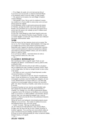 — Fii cu băgare de seamă, că n-ai să mai poţiieşi din ea!
li povestesccum stau lucrurile cu căsătoria Ephrinell-Bluett
şi că ceremonia nunţii va avea loc mâine, cu mare pompă.
— Ah, spuneel cu un suspin, ei nu sunt obligaţi să aştepte
sosirea la Beijing!
— Fără îndoială, Cincu. Dar eu cred că o căsătorie în aseme-
nea condiţii nu va fi prea solidă. La urma urmei, asta-i priveşte
doar pe aceşti doi originali.
La trei dimineaţa, trenul s-a oprit pentru patruzecide minute
la Cherchcn, aproapede poalele unui şir de munţi din lanţul
Kunlun. Nici unul dintre noi n-a văzut nimic din ţinutul trist şi
pustiu, lipsit de copaci şi de verdeaţă, pecare îl străbatetrenul
urcând sprenord-est.
In zorii zilei, trenul aleargă pe calea ferată lungă de patru sute
de kilometri, care desparteCherchen de gara Charklik, în timp
ce soarele mângâie cu razele sale uriaşa întindere care străluceşte
din pricina eflorescentelor saline.
XVIII
Când mă trezesc, îmi face impresia că am avut un coşmar. Dar
nu-i un vis. Nu! E foarte limpede. Şeful bandiţilor, Ki-Tsang, care
şi-a pregătit bine lovitura, atacă trenul în porţiuneasudică a
Deşertului Gobi. Vagonul este deschis cu forţa, jefuit, devastat...
Aurul şi pietrele preţioaseîn valoare de cincisprezece milioane
sunt smulse de sub pazasoldaţilor chinezi, care mor la datorie,
dupăce le apără cu vitejie.
în ce-i priveştepe călători... încă două minute de somn şi
le-aş fi cunoscut soartaşi lor, dar şi mie.
— 156 —
CLAUDIUS BOMBARNAC
Dar totuldispare o dată cu negurile nopţii. Visele nu sunt
fotografii care dăinuie: se decolorează la soare şi, până la urmă,
se şterg din minte.
Dând o mică raită prin tren, de la un cap la altul, ca un gospo-
dar pe străduţeleunui târg, îl întâlnesc pemaiorul Noltitz. După
ce îmi strânge mâna, îmi arată un mongol instalat la clasa a doua
şi-mi spune:
— Nu-i dintre cei care s-au urcat la Duşak împreună cu admi-
nistratorulFaruskiar şi cu Ghangir.
— într-adevăr, îi răspund, nu l-am mai văzut în tren până acum.
Popov, la care mă interesez ce-i cu acest călător, mă informează
că mongolul cu pricina a urcat Ia Cherchen şi, adaugă el, de cum
a sosit, administratorul a şi stat de vorbă cu el - de unde trage
concluzia că şi noul pasager trebuie să coboare într-una dintre
gările mici dintre Cherchen şi Charklik, unde trebuie să sosim pe
la ora unu.
Pe seniorul Faruskiar nu l-am văzut în cursul plimbării mele.
Să fi coborât într-una dintre micile gări dintre Cherchen şi
Charklik? Nu. Ghangir şi cu el se află pe platformade dinainte
a vagonului nostru. Par să discute cu însufleţire şi nu se întrerup
decât ca să cerceteze cu vădită nerăbdare vastaîntindere dinspre
nord-est. Oare vreo veste adusă de mongolul care a urcat la
Cherchen i-a făcut să-şi iasă din fire şi să-şi părăsească obişnuita
rezervă şi gravitate?
Mălas din nou în voia închipuirii, întrevăzând peripeţii, atacuri
tâlhăreşti ca în visul meu... Sunt readus la realitate de reveren-
dul Nathaniel Morse, care vine să-mi spună:
— Astăzi... La nouă... Văd rog, nu uitaţi, domnule...
Ah, da! Căsătoria lui Fulk Ephrinell cu Miss Horatia Bluett...
Pe legea mea, îmi ieşise din cap cu totul. Trebuie să mă duc la
lavaboul vagonului. Tot ce pot face este să-mi schimb rufăria de
corp. Costumul nu mi-l pot schimba, neavând la mine un altul.
Şi totuşi, se cuvine să fiu prezentabil, de vreme ce martorul celălalt,
domnul Caterna, va fi superb.
— 157 —
JULES VERNE
 