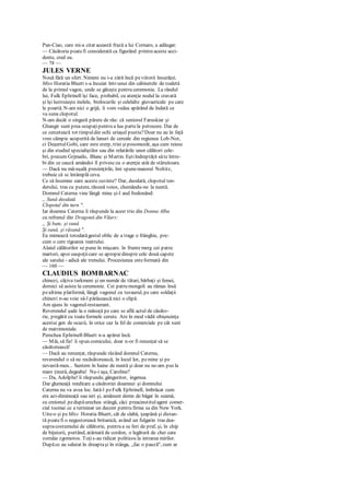 Pan-Ciao, care mi-a citat această frază a lui Cornaro, a adăugat:
— Căsătoria poatefi considerată ca figurând printreaceste acci-
dente, cred eu.
— 78 —
JULES VERNE
Nouă fără un sfert. Nimeni nu i-a zărit încă peviitorii însurăţei.
Miss Horatia Bluett s-a încuiat într-unui din cabinetele de toaletă
de la primul vagon, unde se găteşte pentru ceremonie. La rândul
lui, Fulk Ephrinell îşi face, probabil, cu atenţie nodul la cravată
şi îşi lustruieşte inelele, brelocurile şi celelalte giuvaericale pe care
le poartă. N-am nici o grijă, îi vom vedea apărând de îndată ce
va suna clopotul.
N-am decât o singură părere de rău: că seniorul Faruskiar şi
Ghangir sunt prea ocupaţipentru a lua partela petrecere. Dar de
ce cercetează tot timpuldin ochi uriaşul pustiu?Doar nu au în faţă
vreo câmpie acoperită de lanuri de cereale din regiunea Lob-Nor,
ci DeşertulGobi, care este sterp, trist şiposomorât, aşa cum reiese
şi din studiul specialiştilor sau din relatările unor călători cele-
bri, precum Grjmailo, Blanc şi Martin. Eştiîndreptăţit săte între-
bi din ce cauză amândoi îl privesccu o atenţie atât de stăruitoare.
— Dacă nu mă-nşală presimţirile, îmi spunemaiorul Noltitz,
trebuie că sc întâmplă ceva.
Ce să însemne oare aceste cuvinte? Dar, deodată, clopotul ten-
derului, tras cu putere, răsună voios, chemându-ne la nuntă.
Domnul Caterna vine lângă mine şi-l aud fredonând:
„ Sună deodată
Clopotul din turn ".
Iar doamna Caterna îi răspunde la acest trio din Donna Alba
cu refrenul din Dragonii din Vilars:
„ Şi bate, şi sună
Şi sună, şi răsună ".
Ea mimează totodatăgestul oblic de a trage o frânghie, pre-
cum o cere rigoarea teatrului.
Alaiul călătorilor se pune în mişcare. în frunte merg cei patru
martori, apoi oaspeţiicare se apropiedinspre cele două capete
ale satului - adică ale trenului. Procesiunea esteformată din
— 160 —
CLAUDIUS BOMBARNAC
chinezi, câţiva turkmeni şi un număr de tătari, bărbaţi şi femei,
dornici să asiste la ceremonie. Cei patru mongoli au rămas însă
peultima platformă, lângă vagonul cu tezaurul, pe care soldaţii
chinezi n-au voie să-l părăsească nici o clipă.
Am ajuns în vagonul-restaurant.
Reverendul şade la o măsuţă pe care se află actul de căsăto-
rie, pregătit cu toateformele cerute. Are în mod vădit obişnuinţa
acestui gen de ocazii, în orice caz la fel de comerciale pe cât sunt
de matrimoniale.
Perechea Ephrinell-Bluett n-a apărut încă.
— Măi, să fie! îi spun comicului, doar n-or fi renunţat să se
căsătorească!
— Dacă au renunţat, răspunde râzând domnul Caterna,
reverendul o să ne recăsătorească, în locul lor, pemine şi pe
nevastă-mea... Suntem în haine de nuntă şi doar nu ne-am pus la
mare ţinută, degeaba! Nu-i aşa, Caroline?
— Da, Adolphe! îi răspunde, gânguritor, ingenua.
Dar glumeaţă reeditare a căsătoriei doamnei şi domnului
Caterna nu va avea loc. Iată-l peFulk Ephrinell, îmbrăcat cum
era azi-dimineaţă sau ieri şi, amănunt demn de băgat în seamă,
cu creionul pedupăurechea stângă, căci preacinstitulagent comer-
cial tocmai ce a terminat un decont pentru firma sa din New York.
Uite-o şi peMiss Horatia Bluett, cât de slabă, ţeapănă şi distan-
tă poatefi o negustoreasă britanică, având un fulgarin tras dea-
supracostumului de călătorie, pentru a se feri de praf, şi, în chip
de bijuterii, purtând, atârnată de cordon, o legătură de chei care
zornăie zgomotos. Toţis-au ridicat politicos la intrarea mirilor.
Dupăce au salutat în dreaptaşi în stânga, „fac o pauză", cum ar
 