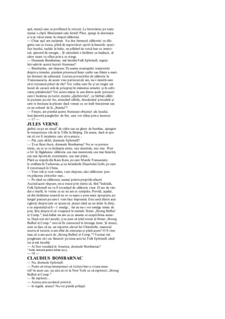 apă, munţii care se profilează la orizont. Le întrezăresc pe toate
numai o clipă. Blestemată cale ferată! Pleci, ajungi la destinaţie
şi n-ai văzut nimic în timpul călătoriei.
— Chiar aşa! am exclamat. S-a dus farmecul călătoriei cu dili-
genta sau cu troica, plină de neprevăzut:opriri la hanurile speci-
fice locului, taclale la halte, un păhărel de votcă luat cu iemtci-
cul, ajutorul de surugiu... Şi câteodată o întâlnire cu haiducii, al
căror neam va sfârşi prin a se stinge.
— Domnule Bombarnac, mă întrebă Fulk Ephrinell, regreţi
într-adevăr aceste lucruri frumoase?
— Bineînţeles, am răspuns. Peseama avantajului traiectoriei
dreptea trenului, pierdem pitoresculliniei curbe sau frânte a mari-
lor drumuri de odinioară. Lectura povestirilor de călătorie în
Transcaucazia, de acum vreo patruzecide ani, nu-i menită oare
să-ţi trezească păreri de rău? Voi vedea oare fie şi un singur sat
locuit de cazacii atât de pricepuţiîn mânuirea armelor şi în culti-
varea pământului? Voi asista măcar la una dintre acele petreceri
care-l încântau peturist, numite „djichitovka", cu bărbaţi călări
în picioare pecaii lor, aruncând săbiile, descărcând pistoalele şi
care te însoţeau la plecare dacă veneai cu un înalt funcţionar sau
cu un colonel de la „Staniţa"?
— Fireşte, am pierdut aceste frumoase obiceiuri ale locului,
însă datorită panglicilor de fier, care vor sfârşi prin a încercui
— 17 —
JULES VERNE
globul ca pe un mued1
de cidru sau un ghem de bumbac, ajungem
în treisprezece zile de la Tiflis la Beijing. De aceea, dacă ai spe-
rat că vor fi incidente care să teamuze...
— Păi, cum altfel, domnule Ephrinell?
— Ţi-ai făcut iluzii, domnule Bombarnac! Nu se va petrece
nimic, nu ni se va întâmpla nimic, nici dumitale, nici mie. Wait
a bit îţi făgăduiesc călătoria cea mai monotonă, cea mai liniştită,
cea mai lipsităde evenimente, cea mai plată...
Plată ca stepeledin Kara Kum, pecare Marele Transasiatic
le străbateîn Turkestan, şi ca întinderile Deşertului Gobi, pe care
îl traversează în China.
— Vom trăi şi vom vedea, i-am răspuns, căci călătoresc pen-
tru plăcerea cititorilor mei...
— Pe când eu călătoresc numai pentru propriileafaceri.
Auzind acest răspuns, mi-a trecut prin minte că, fără "îndoială,
Fulk Ephrinell nu va fi tovarăşul de călătorie visat. El are de vân-
dut o marfă, în vreme ce eu nu am ce cumpăra. Prevăd, aşadar,
că din întâlnirea noastră nu se va naşte o prea mare apropiere, pe
lungul parcurs pecare-l vom face împreună. Este unul dintre acei
zgârciţi desprecare se spunecă, atunci când au un dolar în dinţi,
e cu neputinţăsăli—1 smulgi... Iar eu nu-i voi smulge nimic de
preţ. Ştiu despreel că voiajează în numele firmei „Strong Bulbul
et Comp.", însă habar nu am cu ce anume se ocupăfirma aceas-
ta. Dacă stai să-l asculţi, ţise pare că ţelul social al firmei „Strong
Bulbul et Comp." estesă fie cunoscută în întreaga lume. Şi atunci,
cum se face că eu, un reporter, elevul lui Chincholle, maestrul
nostru al tuturor, n-am aflat de existenţa ei până acum? O fi vina
mea că n-am auzit de „Strong Bulbul et Comp."?Tocmai mă
pregăteam să-i cer lămuriri petema asta lui Fulk Ephrinell, când
tot el mă întrebă:
— Ai fost vreodată în America, domnule Bombarnac?
' Veche măsură pentru volum (n.r.).
— 18 —
CLAUDIUS BOMBARNAC
— Nu, domnule Ephrinell.
— Poate că totuşiintenţionezi să viziteziîntr-o ziţara noas-
tră? în acest caz, nu uita să vii la New York ca să explorezi „Strong
Bulbul et Comp."
— Să explorez...
— Acesta estecuvântul potrivit.
— în regulă, atunci! Nu voi pierde prilejul.
 