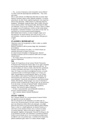 — Nu... nu prea, îi răspund, şi cred că muniţiile sunt pesfârşite!
Ar trebui scoasă din luptăcăpetenia răufăcătorilor... Vino, dom-
nule maior.
Dar ce vrem să facem noi înfăptuieştealtul chiar în aceeaşi clipă.
Seniorul Faruskiar, dupăce rărise rândurile bandiţilor, i-a respins
până dincolo de calea ferată, scăpând de gloanţele trase asupralui...
Iată-l în faţa căpeteniei... Ridică braţul şi îi străpunge pieptulcu
kandjiarul. Numaidecât, banda dă înapoi, fără ca măcar să încerce
să-şi ia morţii şi răniţii. Unii fug pestecâmp, alţii dispar în adân-
cul tufărişului. N-are rost să-i urmărim, de vreme ce luptas-a sfârşit
în avantajul nostru! Şi îndrăznesc să afirm că, fără vitejia demnă
de admiraţie a seniorului Faruskiar, nu ştiu dacă ar fi mai trăit vre-
unul dintre noi ca să povestească această întâmplare.
Şeful bandei încă nu murise, cu toate că sângele curgea şuvoi
din pieptullui. Şi suntem martorii unei scene pecare n-o voi
uita niciodată, o scenă care merită să caracterizeze fără greş per-
sonajele.
— 82 —
CLAUDIUS BOMBARNAC
Căpetenia a căzut într-un genunchi şi ridică o mână, cu cealaltă
sprijinindu-se de sol.
Seniorul Faruskiar se află în picioare lângă rănit, dominându-l
de la înălţime.
Deodată, acesta încearcă să se ridice, cu o ultimă sforţare, îşi
ameninţă adversarul cu braţul, îl priveşte...
O a doua lovitură de kandjiar îi străpunge inima. Seniorul
Faruskiar se întoarce sprenoi şi spuneîn limba rusă cu un glas
absolut liniştit:
— Ki-Tsang a murit şi fie să piară ca el toţicei care sunt
împotriva împăratului.
XX
Aşadar, Ki-Tsang fusese cel care atacase Marele Transasiatic
în Deşertul Gobi. Piratul din Yunnan aflase că un vagon conţinând
aur şi pietre preţioasede mare valoare făcea partedin tren... Şi
nu este de mirare, de vreme ce ziarele, chiar din Paris, anunţaseră
cu câteva zile înainte acest lucru, ca pe un fapt divers. Prin ur-
mare, Ki-Tsang a avut timp să-şi pregătească lovitura, să scoată
o porţiunede şină ca să întrerupă circulaţia şi ar fi reuşit, pro-
babil, să punămâna pe tezaurulimperial, după ce i-ar fi masa-
crat pecălători, dacă seniorul Faruskiar nu l-ar fi doborât. Iată
motivul pentru care eroul nostru s-a arătat atât de îngrijorat în
cursul dimineţii. Cerceta din ochi deşertul cu o mare perseverenţă
fiindcă, fără îndoială, ultimul mongol care urcase la Cherchen îl
pusesela curent cu planul lui Ki-Tsang. în orice caz, de acum înco-
lo nu mai aveam a ne teme de faimosul bandit. Administratorul
companiei l-a judecat pe tâlhar - judecată cam expeditivă,
recunosc. Dar suntemîn mijlocul deşertului...
— Ei bine, îi spun maiorului, sper că bănuielile dumitale cu
privire la seniorul Faruskiar s-au risipit.
— într-o oarecare măsură, domnule Bombarnac!
— 169 —
JULES VERNE
într-o oarecare măsură? Nu s-ar puteaspunecă maiorul Noltitz
este genul de om uşor de mulţumit.
Dar să ne întoarcem la cele întâmplate şi să vedem câte vic-
time au fost. De parteanoastră, trei morţi, inclusiv ofiţerul chinez,
apoi vreo doisprezece răniţi, dintre care patru grav, iar ceilalţi
destul de uşor pentru a-şi puteacontinua călătoria până la Beijing.
Popov s-a ales cu o simplă zgârietură, iar domnul Caterna cu o
rană mică, pecare doamna Caterna vrea s-o pansezeea însăşi.
La cererea maiorului, răniţii au fost duşi în vagoane şi el le-a
dat îngrijirile îngăduite de împrejurări. Doctorul Tio-King şi-a ofe-
rit de asemenea serviciile, dar toatălumea l-a preferat pemaiorul
Noltitz şieste de înţeles de ce. în ce-i priveştepetovarăşii noştri
de călătorie care şi-au pierdut viaţa, s-a hotărât să fie transportaţi
până la următoarea gară, unde li se va aduce ultimul omagiu.
 