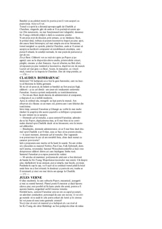 Bandiţii şi-au părăsit morţii în pustiu şinoi îi vom acoperi cu
puţin nisip. Astava fi tot.
Trenul s-a oprit la o distanţă aproapeegală de Charklik şi
Cherchen, singurele gări de unde ar fi cu putinţăsă cerem aju-
tor. Din nenorocire, nu mai funcţionează nici telegraful, deoarece
Ki-Tsang a doborât stâlpii o dată cu scoaterea şinelor.
N-am prea avut de discutat, prin urmare, ce ne rămăsese făcut,
în primul rând, trebuia să punem locomotiva înapoi peşine; apoi,
din cauza liniei întrerupte, cel mai simplu era să ne întoarcem,
trenul mergând cu spatele, până la Cherchen, unde ar fi urmat să
aştepteca lucrătorii companiei să restabilească circulaţia, care
puteafi reluată, în condiţii normale, în mai puţin de patruzecişi
opt de ore.
Zis şi făcut. Călătorii vor cu toţiisă-i ajute pePopov şi pe
agenţii care au la dispoziţiecâteva unelte, printrealtele cricuri,
pârghii, ciocane şi chei franceze. Aşa că izbutim, nu fără efort,
să repunem peşine tenderul şi locomotiva, dupătrei ore de muncă.
Lucrul cel mai greu s-a făcut. Acum, în marşarier, cu viteză
mică, trenul se va înapoia la Cherchen. Dar cât timp pierdut, ce
— 170 —
CLAUDIUS BOMBARNAC
întârziere! Vă închipuiţi ce-a fost la gura baronului, care nu înce-
ta să blesteme în limba germană.
Să nu uit să spun că, de îndată ce bandiţii au fost puşipe fugă,
călătorii - şi cu cel dintâi - am ţinut să-i mulţumim seniorului
Faruskiar. Acesta a primit mulţumirile cu toatădemnitatea.
— Nu mi-am făcut decât datoria de administrator al companiei,
a răspuns el cu o nobilă modestie.
Apoi, la ordinul său, mongolii au luat partela muncă. Am
observat că o făceau cu un mare zel, pentru care i-am felicitat din
toatăinima.
între timp, seniorul Faruskiar şi Ghangir au vorbit în mai multe
rânduri în şoaptăşi din aceste şuşoteli s-a înfiripat o propunere
la care nimeni nu se aştepta.
— Domnule şef al trenului, a spus seniorul Faruskiar, adresân-
du-se lui Popov, dupăpărerea mea, ar fi mai bine să ne conti-
nuăm diurnul spreCharklik decât să ne întoarcem; este în intere-
sul călătorilor.
— Bineînţeles, domnule administrator, că ar fi mai bine dacă dru-
mul spreCharklik n-ar fi tăiat, ceea ce face să nu putemcircula...
— în acest moment, domnule şef al trenului. Dar vagoanele
n-ar puteatrece în caz că am restabili linia, chiar dacă numai cu
caracter provizoriu?
lată o propunerecare merita să fie luată în seamă. Ne-am strâns
să o discutăm cu maiorul Noltitz, Pan-Ciao, Fulk Ephrinell, dom-
nul Caterna, reverendul, baronul Weisschnitzerdorfer şi încă vreo
doisprezece călători dintre cei care înţelegeau limba rusă.
Seniorul Faruskiar şi-a expus punctulde vedere:
— M-amdus să examinez porţiuneade şină care a fost distrusă
de banda lui Ki-Tsang. Majoritateatraverselor mai există. Cât despre
şine, răufăcătorii le-au aruncat, pur şi simplu, mai încolo, penisip.
Punându-le cap la cap, va fi uşor să se conducă trenul până la locul
unde linia nu a fost stricată. în douăzeci şi patru de ore, treaba ar
fi terminată şi cinci ore mai târziu am ajunge la Charklik.
— 171 —
JULES VERNE
O idee excelentă, la care subscriu Popov, mecanicul, pasagerii
şi mai cu seamă baronul. Planul poatefi executat şi dacă lipsesc
câteva şine; este posibil să fie luate şinele din urmă, pentru a fi
aşezate înainte, asigurând astfel trecerea trenului.
Hotărât lucru, seniorul Faruskiar esteun om cu capul peumeri,
un adevărat conducător, personajul de care am nevoie. îi voi stri-
ga numele să se audă în cele patru colţuri ale lumii şi în cinstea
lui voi punesă sune toate goarnele cronicii!
Nu-ţivine să crezi că maiorul şi-a închipuit că c un rival al
lui Ki-Tsang, ale cărui fărădelegi au fost pedepsitechiar de mâna
 