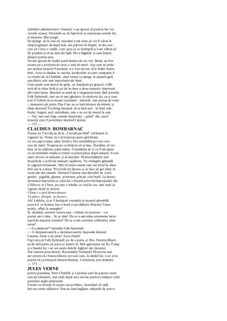 nobilului administrator. Oamenii s-au apucat să punăla loc tra-
versele scoase, folosindu-se de faptulcă se cunoşteau urmele lor,
şi muncesc fără preget.
Se-nţelege de la sine că, neavând a mă teme că voi fi văzut în
timpulagitaţiei de după atac, am pătruns în furgón, m-am con-
vins că Cincu e teafăr, i-am spus ce se întâmplă şi l-am sfătuit să
fie prudent şisă nu iasă din ladă. Mi-a făgăduit şi sunt liniştit
dinsprepartea asta.
Ne-am apucat de treabă puţin înainte de ora trei. Şinele au fost
scoase pe o porţiunede circa o sută de metri. Aşa cum ne atrăs-
ese atenţia seniorul Faruskiar, n-a fost nevoie să le fixăm foarte
bine. Astava rămâne în sarcina lucrătorilor pecare compania îi
va trimite de la Charklik, când trenul va ajunge în această gară,
una dintre cele mai importanteale liniei.
Cum şinele sunt destul de grele, ne împărţim pegrupuri. Călă-
torii de la clasa întâi şi cei de la clasa a doua muncesc împreună
din toată inima. Baronul se arată de o sârguinciozitate fără pereche.
Fulk Ephrinell, care nu se mai gândeşte la căsătoria lui, ca şi cum
n-ar fi trebuit să se-nsoare niciodată - afacerile mai presus de toate
-, munceşte cât patru. Pan-Ciao nu se lasă întrecut de nimeni şi
chiar doctorul Tio-King încearcă să se facă util... în felul cele-
brului August, acel saltimbanc care e un soi de muscă la arat.
— Vai, tare mai frige soarele deşertului - „şeful" din „raza"
noastră, cum îl porecleşte domnul Caterna.
— 172 —
CLAUDIUS BOMBARNAC
Numai sir Trevellyan de la „Trevellyan-Hall" stăliniştit în
vagonul lui. Nimic nu-l priveştepeacest gentleman.
La ora şapteseara, calea ferată a fost restabilită pevreo trei-
zeci de metri. Noapteanu va întârzia să se lase. Decidem că tre-
buie să ne odihnim până mâine. O jumătate de zi va fi de-ajuns
ca să terminăm treaba şi trenul va puteapleca după-amiază. Avem
mare nevoie să mâncăm şi să dormim. Muncaîndârjită este
însoţităde o poftăde mâncare aşijderea. Ne strângem grămadă
în vagonul-restaurant, fără să ţinem seama care are locul la clasa
întîi sau la a doua. Proviziile nu lipsesc şi se face un gol mare în
rezervele din cămară. Domnul Caterna estedeosebit de vesel,
guraliv, şugubăţ, glumeţ, prietenos, plin de voie bună. La desert,
intonează împreună cu soţialui o bucată potrivităîmprejurării din
Călătorie în China, pecare o reluăm cu toţiiîn cor, mai mult cu
vigoare decât la unison.
China-i o ţară fermecătoare
Vă place, desigur, la fiecare...
Ah! Labiche, ţi-ai fi închipuit vreodată că această adorabilă
poezieîi va încânta într-o bună zi pecălătorii Marelui Trans-
asiatic, aflaţi Ia ananghie?
Şi, deodată, comicul nostru care - trebuie să recunosc - s-a
pornit, are o idee... Şi ce idee! De ce n-am relua ceremonia între-
ruptăde atacarea trenului? De ce n-am continua celebrarea căsă-
toriei?
— Ce căsătorie'? întreabă Fulk Ephrinell.
— A dumneavoastră, a dumneavoastră, răspunde domnul
Caterna. Doar n-aţi uitat? Asta-ibună!
Fapt estecă Fulk Ephrinell, pe de o parte, şi Miss Horatia Bluett,
pede altă parte, nu par a-şi aminti că, fără agresiunea lui Ki-Tsang
şi a bandei lui, i-ar uni acum dulcile legături ale căsniciei.
Dar suntem preaobosiţi. Reverendul Nathaniel Morsenu mai
are puteresă-i binecuvânteze pesoţii care, la rândul lor, n-ar avea
puteresă-i primească binecuvântarea. Ceremonia este amânată
— 173 —
JULES VERNE
pentru poimâine. Intre Charklik şi Lanzhou sunt de parcurs nouă
sutede kilometri, mai mult decât este nevoie pentru a înlănţui solid
perechea anglo-americană.
Fiecare se întinde în cuşete sau pebănci, încercând să cadă
într-un somn odihnitor. Dar nu sunt neglijate măsurile de preve-
 