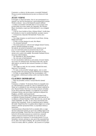 Ceremonia s-a reluat şi, de data aceasta, reverendul Nathaniel
Morseşi-a putut terminadiscursul pecare nu izbutisesă-l ţină
— 177 —
JULES VERNE
în întregime cu două zile înainte. Nici el, nici participanţiila ce-
remonie n-au mai fost întrerupţide o oprireneaşteptatăa trenului.
Mirele şi mireasa - mai au încă dreptulla această calificare
- se ridică şi reverendul îi întreabă dacă vor să se accepte unul
pealtul drept soţ şisoţie. înainte de a răspunde, Miss Horatia
Bluett, întorcându-şi capul spreFulk Ephrinell, îi zice strângând
din buze:
— Cred că-i lucru hotărât ca firma „Holmes-Holme" să aibă drep-
tul la douăzeci şi cinci la sutădin beneficiile asociaţiei noastre.
— Cincisprezece, răspunde Fulk Ephrinell. Numai cinci-
sprezece.
— Nu-i drept, deoarece eu acord treizeci la sută firmei „Strong
Bulbul and Comp".
— Ei bine, să zicem douăzeci la sută, Miss Bluett.
— Fie, domnule Ephrinell!
— Dar numai pentru că-i vorba de tine! adaugă domnul Caterna,
care-mi murmură declaraţia la ureche.
într-adevăr, am asistat la momentul în care căsătoria era cât
pece să se destrame pentru un procent de cinci la sută.
în fine, totuls-a aranjat. Interesele celor două firme au fost
salvate şi de o parte, şi de cealaltă. Reverendul Nathaniel Morse
mai puneo dată întrebarea.
— Da, răspundesec Miss Horatia Bluett.
— Da, zice scurt şi Fulk Ephrinell.
Cei doi sunt declaraţi căsătoriţi şi, prin urmare, de-acum înainte,
soţ şi soţie. Se semnează actul, mai întâi de către miri, apoide
către martori, peurmă de către seniorul Faruskiar şi, la sfârşit,
cei de faţă.
— Iată-i legaţi peviaţă, îmi zice comicul, ridicând din umeri,
dupăcum îi era obiceiul.
— Pe viaţă, ca doi porumbei! adaugă ingenua, care n-a uitat
că aceste păsări sunt cunoscute pentru fidelitatea lor în dragoste.
— în China, ne spunetânărul Pan-Ciao, nu porumbeii, ci ra-
ţele-mandarin simbolizează credinţa soţilor unul faţă de celălalt.
— 178 —
CLAUDIUS BOMBARNAC
— Raţe sau porumbei, totunae! rosteştefilosofic domnul
Caterna.
Ceremonia s-a încheiat. Ne întoarcem fiecare la ocupaţiile noas-
tre. Fulk Ephrinell la socotelile lui, Mistress Ephrinell la ale ei.
Nimic nu s-a schimbat în tren; sunt doar doi oameni căsătoriţi în
plus. Maiorul Noltitz, Pan-Ciao şi cu mine ne ducem să fumăm
peuna dintre platforme, lăsându-i cu pregătirile lor pe domnul
şi doamna Caterna, care par să facă o repetiţieîn colţişorul lor.
Pregătesc, probabil, surprizade discară.
Priveliştea nu e prea variată. Mereu monotonul deşert Gobi,
cu înălţimile Munţilor Humboldt1
la dreapta, unde masivele lor
se-nlănţuie cu MunţiiNanshan. Gările, destulde rare, sunt de fapt
simple îngrămădiri de colibe, în care căsuţa cantonierului face
impresia unui monument. Acolo se completează apa şi cărbunii
din tender. DupălCara-Nor vor apărea câteva târguri şi se va face
simţită cu adevărat apropiereaChinei, cu populaţiaei densă şi
muncitoare.
Această porţiunea Deşertului Gobi nu seamănă deloc cu regiu-
nile din Turkestanul oriental, pe care le-am străbătut dupăce-am
plecat de la Kashgar. Pentru Pan-Ciao şi doctorul Tio-King sunt
teritorii la fel de puţin cunoscuteca şi pentmnoi, europenii.
Trebuie să spun că seniorul Faruskiar nu ne mai ţine la dis-
tanţăşi acceptă să se amestece în conversaţia noastră. E un om
fermecător, instruit, spiritual, cu care sper să fac cunoştinţă bine
dc tot, când vom fi ajuns la Beijing. M-aşi poftit sămă duc să-l
vizitez la el acasă, adică în „yamenul", său şi acesta va fi prilejul
 