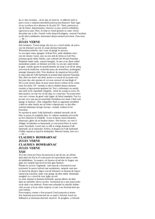 de a-i face invitaţia... să-mi dea un interviu. A călătorit mult şi
pare a avea o simpatie deosebită pentru presafranceză. Sunt sigur
că nu va refuza să se aboneze la Secolul XX - Paris, patruzecişi
opt de franci; departamente, cincizeci şi şase; pentru străinătate,
şaptezecişi şase. Deci, în timp ce trenul goneşte cu mare viteză,
discutăm una şi alta. Venind vorba despreKashgaria, senioml Faruskiar
ne dă câteva amănunte interesante despreaceastă provincie. Ziua trece
— 88 —
JULES VERNE
fară incidente. Trenul merge din nou cu o viteză medie, de patru-
zeci de kilometri peoră, în ciuda dorinţei baronului
Weisschnitzerdorfer, care vroia să ajungă la optzeci.
La ora şapteseara, ajungem la Kara-Nor, unde rămânem cinci-
zeci de minute. Lacul, care nu este atât de întins ca Lob-Nor,
primeşteapele râului Sulcho, care coboară din MunţiiNanshan.
Străjuind malul sudic, copacii înnegriţi, în care şi-au făcut cuibul
nenumărate păsări, ne farmecă privirile. La ora opt, când intrăm
în gară, soarele apune în spateledunelor de nisip şi un fel de miraj,
provocat de încălzirea straturilor joase ale atmosferei, prelungeşte
amurgul deasupra zării. Vreo douăzeci de oaspeţiau fost poftiţi
la masa dată de Fulk Ephrinell, în primul rând seniorul Faruskiar.
Dar, dintr-un motiv sau altul, acesta s-a scuzat că nu poateveni.
îmi pare rău, căci speram că voi avea norocul să stau lângă el.
Mi-avenit atunci ideea că acest nume ilustru trebuie să fie comu-
nicat Secolului XX - numele şi câteva rânduri despre atacarea
trenului şi luptapentru apărarea lui. Nici o informaţie nu merită
mai mult să fie expediată telegrafic, oricât de scump ar costa. De
data aceasta, nu mai risc să mă aleg cu o mustrare. Nu poateinter-
veni nici o eroare de genul celei legate de falsul mandarin Yen-Lu,
pecare tot o mai am peconştiinţă. Hotărârea este luată. Când vom
ajunge la Suchow1
, linia telegrafică fiind cu siguranţă restabilită
o dată cu calea ferată, am să trimit o depeşăcare va dezvălui -
stârnind admiraţia întregii Europe - numele strălucit al lui
Faruskiar.
Ne aşezăm la masă. Fulk Ephrinell a orânduit lucrurile cât de
bine se putea, în condiţiile date. în vederea ospăţului, proviziile
au fost reînnoite la Charklik. Avem să facem cinste bucatelor
chinezeşti, gătite de un bucătar chinez. Din fericire, nu vom fi
obligaţi să mâncăm cu beţişoarele şi vom puteafolosi în conti-
nuare furculiţele. Locul meu se află în stânga doamnei Fulk
Ephrinell, iar al maiorului Noltitz, în dreapta lui Fulk Ephrinell.
Ceilalţi oaspeţise aşază la întâmplare. Baronul neamţ, care nu e
— 88 —
CLAUDIUS BOMBARNAC
JULES VERNE
CLAUDIUS BOMBARNAC
JULES VERNE
XXII
Nu l-am văzut peCincu de patruzecişi opt de ore, iar ultima
dată când am fost la el n-am putut să-ispun decât câteva vorbe
de îmbărbătare. La noapte, voi încerca să mă duc în furgon; am
grijă să-i cumpăr nişte proviziidin gara Suchow.
Plecăm la ora trei. Vagoanele sunt trasede o locomotivă mai
puternică. In aceste teritorii mai accidentate, rampele sunt une-
ori destul de abrupte. Şapte sutede kilometri ne despart de impor-
tantuloraş Lanzhou, unde vom ajunge de-abia mâine dimineaţă,
mergând cu o viteză de zece leghe peoră.
La cină, domnul şi doamna Ephrinell, aşezaţi alături, de-abia
dacă au schimbat câteva cuvinte. Intimitatea lor e mai puţin strân-
să de când s-au căsătorit. Poatesunt cufundaţi în calculul dobân-
zilor pecare şi le-au oferit reciproc şi care n-au fuzionat încă aşa
cum trebuie.
Pestenoapte, vremea a fost proastă. Cerul purpuriu şi atmos-
fera încărcată prevesteau încă de cu seară o furtună. Aerul era
înăbuşitor şi tensiunea electrică excesivă. Se pregătea „o furtună
 