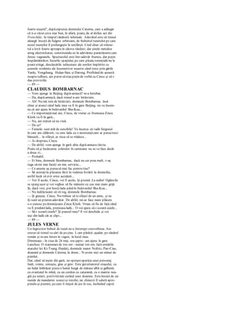 foarte reuşită", dupăexpresia domnului Caterna, care a adăugat
că n-a văzut ceva mai bun, în afară, poate, de al doilea act din
Freischütz, în timpulvânătorii infernale. Adevărul este că trenul
aleargă însoţit de fulgere orbitoare, de bubuitul tunetelor pe care
ecoul munţilor îl prelungeşte la nesfârşit. Cred chiar că trăsne-
tul a lovit foarte aproapeîn câteva rânduri; dar şinele metalice
atrag electricitatea, constituindu-se în adevărate paratrăsnetecare
feresc vagoanele. Spectacolul este într-adevăr frumos, dar puţin
înspăimântător; focurile spaţiului, pe care ploaia torenţială nu le
poatestinge, descărcările neîncetate ale norilor împletite cu
şuierele stridente ale locomotivei noastre când trece prin gările
Yanlu, Yongchang, Hulan-Sieu şi Datong. Profitând de această
noaptetulbure, am putut săstau puţin de vorbă cu Cincu şi să-i
dau proviziile.
— 89 —
CLAUDIUS BOMBARNAC
— Vom ajunge la Beijing după-amiază? m-a întrebat.
— Da, după-amiază, dacă trenul n-are întârziere.
— Ah! Nu mă tem de întârzieri, domnule Bombarnac. însă
chiar şi atunci când lada mea va fi în gara Beijing, nu va însem-
na că am ajuns în bulevardul Sha-Kua...
— Ce importanţămai are, Cincu, de vreme ce frumoasa Zinca
Klork va fi în gară...
— Nu, am stăruit să nu vină.
— De ce?
— Femeile sunt atât de sensibile! Va încerca să vadă furgonul
în care am călătorit, va cere lada cu o insistenţăcare ar puteatrezi
bănuieli... în sfârşit, ar risca să se trădeze...
— Ai dreptate, Cincu.
— De altfel, vom ajunge în gară abia după-amiaza târziu.
Poate că şi încărcarea coletelor în camioane nu se va face decât
a doua zi...
— Probabil.
— Ei bine, domnule Bombarnac, dacă nu cer prea mult, v-aş
ruga să-mi mai faceţi un mic serviciu...
— Ce anume aş puteasă mai fac pentru tine?
— Să asistaţila plecarea lăzii în vederea livrării la domiciliu,
astfel încât să evit orice accident...
— Voi fi acolo, Cincu, voi fi acolo, îţi promit. La naiba! Oglinzile
se sparg uşor şi voi veghea să fie mânuite cu cea mai mare grijă.
Şi, dacă vrei, pot însoţilada pânăîn bulevardul Sha-Kua...
— Nu îndrăzneam să vă rog, domnule Bombarnac.
— Şi greşeai, Cincu. Nu trebuie să tesfieşti de un amic, şi eu
îţi sunt un prieten adevărat. De altfel, mi-ar face mare plăcere
s-o cunosc pedomnişoara Zinca Klork. Vreau să fiu de faţă când
va fi predatălada, preţioasaladă... O voi ajuta să-i scoată cuiele...
— Să-i scoată cuiele? Şi panoul meu? îl voi deschide şi voi
ieşi din ladă cât ai clipi...
— 89 —
JULES VERNE
Un îngrozitor bubuit de tunet ne-a întrerupt convorbirea. Am
crezut că trenul va sări de peşine. L-am părăsit, aşadar, pe tânărul
român şi m-am întors în vagon, la locul meu.
Dimineaţa - în ziua de 26 mai, ora şapte - am ajuns în gara
Lanzhou. O staţionarede trei ore - numai trei ore. Iată urmările
atacului lui Ki-Tsang. Haideţi, domnule maior Noltitz, Pan-Ciao,
doamnă şi domnule Caterna, la drum... N-avem nici un minut de
pierdut.
Dar, când să ieşim din gară, ne opreşteapariţia unui personaj
înalt, voinic, cenuşiu, gras şi grav. Este guvernatorul oraşului, cu
un halat îmbrăcat pesteo haină lungă de mătase albă şi galbenă,
cu evantaiul în mînă, cu un cordon cu cataramă, cu o mantie nea-
gră pe umeri, potrivitămai curând unei doamne. Esteînsoţit de un
număr de mandarini scunzişi rotofei, iar chinezii îl salută apro-
piindu-şi pumnii, pecare îi mişcă de jos în sus, înclinând capul.
 