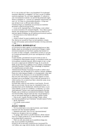 Ei! Ce vine să facă aici? Mai e vreo formalitate? O să reînceapă
cercetarea călătorilor şi a bagajelor? Şi Cincu, pecare îl credeam
scutit de complicaţii. Nu, nu-i nimic îngrijorător. E vorba de te-
zaur. Guvernatorul şi suitalui s-au oprit în faţa preţiosuluivagon,
ferecat şi plumbuit, şi—1 privesc cu o admiraţie respectuoasă, aşa
cum o ai - în China, ca şi pretutindenialtundeva - în faţa unei
case de bani în care se află mai multe milioane.
îl întreb pePopov ce semnificaţie are prezenţasus-numitului
guvernator şi dacă ne priveştecumva.
— în nici un fel, răspundePopov. De Ia Beijing a venit ordinul
ca sosirea tezaurului să fie anunţatătelegrafic. Asta a făcut şi guver-
natorul, care aşteaptăacum un răspuns pentru aşti dacă să-l tri-
mită mai departe la Beijing sau să-l păstrezeprovizoriu la Lanzhou.
— Povestea astan-o să ne întârzie din nou?
— Nu cred.
— Atunci, la drum! le spun tovarăşilor mei de călătorie.
Dar, dacă penoi spuselelui Popov ne lasă nepăsători, situaţia
nu pare să fie aceeaşi pentru seniorul Faruskiar. Şi totuşi, mă întreb,
— 186 —
CLAUDIUS BOMBARNAC
ce-l priveştepeel dacă vagonul cu tezaurul pleacă sau nu, dacă
rămâne ataşat sau estedetaşat de trenul nostru?Ghangir şi admi-
nistratorulcompaniei par însă foarte supăraţi, deşi încearcă să
n-o arate, în timp cc mongolii, rostind câteva cuvinte cu voce gra-
vă, îi aruncă guvernatorului priviri care sunt departede a fi pline
de simpatie.
în acest moment, guvernatorul este pus la curent cu ceea ce
s-a întâmplat în timpulatacării trenului, cu contribuţia eroului nos-
tru la apărarea tezaurului imperial, află de curajul cu care s-a lup-
tat şi cum a scăpat ţara de teribilul Ki-Tsang. Şi, în cuvinte de
laudă, pecare Pan-Ciao se grăbeşte să ni le traducă, îi mulţumeşte
seniorului Faruskiar, îl felicită, îl face să înţeleagă că împăratul
îl va răsplătipentru serviciile aduse.
Administratorul Marelui Transasiatic îl ascultă cu calmul care-l
caracterizează, dar văd limpede că l-a cuprins o oarecare nerăbdare.
Poate că se simte deasupra elogiilor şi a recompenselor, chiar dacă
vin de foarte de sus. Recunosc că e un om deosebit de mândru.
Dar să nu mai stăm locului. Ce ne pasădacă vagonul cu tezau-
rul pleacă sau nu spreBeijing? Estecu mult mai interesant să vi-
zităm Lanzhou. Şi, cu toatecă am făcut-o destulde sumar, mi-au
rămas amintiri foarte vii.
în primul rând, există un oraş exterior şi unul interior. De astă
dată, nu este în ruină. Esteun oraş viu, mişunând de lume, cu o
populaţiefoarte activă, familiarizată, datorită căii ferate, cu pre-
zenţastrăinilor, pecare nu-i urmăreşte, ca odinioară, cu o curio-
zitateindiscretă. Cartiere vaste ocupă parteadreaptăa fluviului
Huanhe, care se întinde peo porţiunede doi kilometri. Huanhe
este Fluviul Galben, lung de patru mii cinci sutede kilometri şi
care îşi varsă apele nămoloase în adâncurile golfului Pechili.
— Oare nu aici, Ia gurile fluviului de lângă Tianjin, trebuie
să ia baronul pachebotul spreYokohama? întreabă maiorul Noltitz.
— Ba da, răspund eu.
— îl va pierde, spunecomicul.
— 187 —
JULES VERNE
— Nu l-ar pierde dacă ar avea aripi la picioare, acest înaripat
concurent care face înconjurul globului.
— înariparea unui catâr, cum s-ar zice, riposteazădomnul
Caterna, nu-i de-ajuns şi nici nu va ajunge...
— Va ajunge, dacă trenul n-o să aibă întârziere, afirmă maiorul.
Vom fi la Tianjin pedata de 23, la şase dimineaţa, iar pachebo-
tul nu pleacă decât la unsprezece.
— Până vom afla dacă pierde sau nu pachebotul, dragi prie-
teni, să nu ne pierdem noi plimbarea.
în locul în care ne-am oprit, o puntede nave traversează Flu-
viul Galben, care curge atât de năvalnic, încât tablierul estesupus
 
