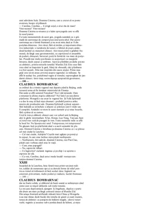 unei adevărate hule. Doamna Caterna, care a crezut că se poate
aventura, începe să pălească.
— Caroline, Caroline..., îi strigă soţul, o să ai rău de mare!
Vino-ncoace! Vino-ncoace!
Doamna Caterna se-ntoarce şi o luăm sprepagoda care se află
în susul pantei.
Ca toate monumentele de acest gen, pogoda seamănă cu o gră-
madă de castronaşe de compot puseunul pestealtul. Dar aceste
castronaşe au o formă frumoasă şi nu m-ar mira dacă ar fi din
porţelan chinezesc. Am văzut, fără să intrăm, şi importanteobiec-
tive industriale: o turnătorie de tunuri, o fabrică de puşti, amân-
două lucrând cu muncitori chinezi. Am trecut printr-o grădină fru-
moasă, de lângă casa guvernatorului, cu capriciosul ei ansamblu
de poduri, chioşcuri, havuzuri, porţiîn formă de vas mare de porţe-
lan. Posedă mai multe pavilioane cu acoperişuri cu marginile
întoarse, decât copaci şi umbrare. Apoine plimbăm pealeile pavate
cu cărămizi, printreresturile temeliei Marelui Zid. Este zece fără
zece când ne înapoiem la gară, frânţi de oboseală, căci plimbarea
n-a fost uşoară. Abia mai respirăm din cauza arşiţei. Prima mea
grijă este să-mi arunc privirea asupra vagonului cu milioane. Se
află în acelaşi loc, penultimul vagon al trenului, supravegheat de jan-
darmi chinezi. între timp, sosisedepeşa aşteptatădeguvernator,
— 188 —
CLAUDIUS BOMBARNAC
cu ordinul de a trimite vagonul mai departe pânăla Beijing, unde
tezaurul urma să fie înmânat ministrului de Finanţe.
Dar unde se află seniorul Faruskiar? Nu-l văd niciunde. Oare
a renunţat la ultima etapăa călătoriei? Nu! Iată-l peuna dintre
platforme. Mongolii s-au urcat în vagonul lor. Şi Fulk Ephrinell
s-a dus în oraş să facă nişte drumuri - probabil pentru a arăta
mostre ale produselor sale. Doamna Ephrinell a plecat separat -
fără îndoială ca să încheie o afacere cu părulpe care-l vinde sau
îl cumpără. Amândoi se-ntorcîn acest moment şi-şi reiau locurile,
fără a părea că se cunosc.
Urcă în tren şi călătorii chinezi care vor coborî unii la Beijing,
alţii în gările intermediare Xi'an, Honan, Luo-Yang, Taiyuan. Sunt
cu totulvreo sutăde pasageri în tren. Toate numerele mele se află
la locul lor. Nu lipseştenici unul. Treisprezece, tot treisprezece!
Ne găseam încă peplatformă când s-a auzit semnalul de ple-
care. Domnul Caterna o întrebase pedoamna Caterna ce i se păruse
cel mai ciudat la Lanzhou.
— Cel mai ciudat, Adolphe? Cuştile mari agăţate pepereţişi
în copaci, în care erau închise niştepăsări neobişnuite.
— Neobişnuite, într-adevăr, doamnă Caterna, zice Pan-Ciao,
păsări care vorbeau când erau în viaţă.
— Cum, erau papagali?
— Nu, capetede tâlhari.
— Ce îngrozitor! exclamă ingenua şi pechip i se aşterne o
expresie de silă.
— Ce vrei, Caroline, dacă asta-i moda locală! rosteştesen-
tenţios domnul Caterna.
XXIII
începând de la Lanzhou, linia ferată trece printr-un ţinut rodi-
tor, scăldat de numeroase ape şi cu destule forme de relief pen-
tru ca trenul să trebuiască să facă ocoluri dese. Inginerii au
construit, prin urmare, multe podurişi viaducte, lucrări frumoase
— 189 —
CLAUDIUS BOMBARNAC
dar nu foarte solide, şi călătorul de bună seamă se nelinişteşte când
simte cum se mişcă tablierele sub roţile trenului.
La ora şase după-amiază, ajungem la Jingchuan, dupăce o parte
din drum am mers pelângă conturul sinuos al Marelui Zid.
Din uriaşa frontieră artificială ridicată între China şi Mongolia
n-au mai rămas decât bucăţi din temelia de granit şi cuarţ roşiatic,
terasa de cărămizi cu parapetede înălţimi inegale, câteva tunuri
vechi, ruginite şi ascunse sub o perdea deasă de licheni, şi nişte
 