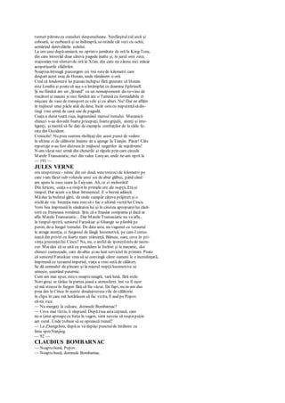 turnuri pătratecu creneluri desperecheate. Nesfârşitulzid urcă şi
coboară, se curbează şi se îndreaptă, se-ntinde cât vezi cu ochii,
urmărind denivelările solului.
La ora şase după-amiază, ne oprimo jumătate de oră la King-Tceu,
din care întrevăd doar câteva pagode înalte şi, în jurul orei zece,
staţionăm trei sferturide oră la Xi'an, din care nu zăresc nici măcar
acoperişurile clădirilor.
Noapteaîntreagă parcurgem cei trei sutede kilometri care
despart acest oraş de Honan, unde rămânem o oră.
Cred că londonezii îşi puteau închipui fără greutate că Honan
este Londra şi poatecă aşa s-a întâmplat cu doamna Ephrinell.
Şi nu fiindcă are un „Ştrand" cu un nemaipomenit du-te-vino de
trecători şi maşini şi nici fiindcă are o Tamisă cu formidabila ei
mişcare de vase de transport cu vele şi cu aburi. Nu! Dar ne aflăm
în mijlocul unei pâcle atât de dese, încât estecu neputinţăsădis-
tingi vreo urmă de casă sau de pagodă.
Ceaţa a durat toată ziua, îngreunând mersul trenului. Mecanicii
chinezi s-au dovedit foarte pricepuţi, foartegrijulii, atenţi şi inte-
ligenţi, şi merită să fie daţi de exemplu confraţilor de la căile fe-
rate din Occident.
Cronicile! Nu prea suntem răsfăţaţidin acest punct de vedere
în ultima zi de călătorie înainte de a ajunge la Tianjin. Păcat! Câte
reportaje n-au fost distruseîn mijlocul negurilor de nepătruns!
N-am văzut nici urmă din cheiurile şi râpele prin care circulă
Marele Transasiatic, nici din valea Luoyan, unde ne-am oprit la
— 191 —
JULES VERNE
ora unsprezece - nimic din cei două sutetreizeci de kilometri pe
care i-am făcut sub volutele unui soi de abur gălbui, până când
am ajuns la zece seara la Taiyuan. Ah, ce zi mohorâtă!
Din fericire, ceaţa s-a risipit în primele ore ale nopţii. Era şi
timpul. Dar acum s-a lăsat întunericul. E o beznă adâncă.
Măduc la bufetul gării, de unde cumpăr câteva prăjituri şi o
sticlă de vin. Intenţia mea estesă-i fac o ultimă vizită lui Cincu.
Vom bea împreună în sănătatea lui şi în cinstea apropiateilui căsă-
torii cu frumoasa româncă. Ştiu că a fraudat compania şi dacă ar
afla Marele Transasiatic... Dar Marele Transasiatic nu va afla...
în timpul opririi, seniorul Faruskiar şi Ghangir se plimbă pe
peron, de-a lungul trenului. De data asta, nu vagonul cu tezaurul
le atrage atenţia, ci furgonul de lângă locomotivă, pe care-l cerce-
tează din priviri cu foarte mare stăruinţă. Bănuie, oare, ceva în pri-
vinţa prezenţeilui Cincu? Nu, nu, o astfel de ipotezăestede necre-
zut. Maiales că se uită cu precădere la fochist şi la mecanic, doi
chinezi cumsecade, care de-abia şi-au luat serviciul în primire. Poate
că seniorul Faruskiar vrea să se convingă căror oameni le e încredinţată,
împreună cu tezaurulimperial, viaţa a vreo sută de călători.
Se dă semnalul de plecare şi la miezul nopţiilocomotiva se
urneşte, şuierând puternic.
Cum am mai spus, esteo noapteneagră, tară lună, fără stele.
Nori groşi se târăsc în partea joasă a atmosferei. îmi va fi uşor
să mă strecor în furgon fără să fiu văzut. De fapt, nu m-am dus
prea des la Cincu în aceste douăsprezecezile de călătorie.
în clipa în care mă hotărâsem să fac vizita, îl aud pe Popov
că-mi zice:
— Nu mergeţi la culcare, domnule Bombarnac?
— Ceva mai tîrziu, îi răspund. Dupăziua astaceţoasă, care
ne-a ţinut aproapecu forţa în vagon, simt nevoia să respir puţin
aer curat. Unde trebuie să se oprească trenul?
— La Zhengzhou, dupăce va depăşi punctulde întâlnire cu
linia spreNanjing.
— 92 —
CLAUDIUS BOMBARNAC
— Noaptebună, Popov.
— Noaptebună, domnule Bombamac.
 