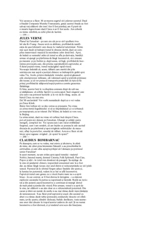 Voi spunece a făcut. M-ar mustra cugetul să-i păstrez secretul. Dacă
a fraudat Compania Marelui Transasiatic, graţie acestei fraude au fost
salvaţi toţicălătorii din tren! Am fi fost pierduţi, am fi pierit de
o moarte îngrozitoare dacă Cincu n-ar fi fost acolo. Am coborât
cu inima zdrobită, cu ochii plini de lacrimi.
— 199 —
JULES VERNE
Planul lui Faruskiar - pecare era cât pece să-l spulbere riva-
lul său Ki-Tsang - fusese urzit cu abilitate, profitând de ramifi-
caţia de şase kilometri care ducea la viaductul neterminat. Nimic
mai uşor decât să îndrepţitrenul în direcţia dorită, dacă un com-
plice manevrează macazul la racordarea celor două linii. Apoi,
de îndată ce semnalul arăta că trenul se afla pederivaţie, bandiţii
urmau să ajungă peplatforma de lângă locomotivă, să-i omoare
pemecanic şi pe fochist şi, după aceea, să fugă, profitând de înce-
tinirea provocată, care, din pricina supraîncălzirii cuptorului, ar
fi durat puţinăvreme, trenul recâştigând rapid viteză.
Nu-ncape îndoială că, acum, tâlharii care merită din plin
sentinţacea mai aspră a justiţiei chineze se îndreaptăîn grabă spre
valea Tiu. Acolo, printrerămăşiţele trenului, sperăsă găsească
cele cincisprezece milioane, cât valorează aurul şi pietrele preţioase
din tezaur, şi că vor puteasă transportepradafără să riştesă fie
prinşi, profitând de adăpostulnopţiipentru a comite groaznica
fărădelege.
Ei bine, acestor hoţi le va dispărea comoara drept de sub nas
şi nădăjduiesc că oribila faptăîi va costacapul. Sunt singurul care
ştie cum s-au petrecut lucrurile şi le voi da în vileag, acum, că
bietul Cincu nu mai este.
Da! M-amhotărât! Voi vorbi numaidecât după ce o voi vedea
peZinca Klork.
Bietei fete trebuie să i se dea vestea cu precauţie. Nu vreau
ca ştirea morţii logodnicului ei să se răspândească şi s-o izbească
peneaşteptate, ca un trăsnet. Da! Mâine, de îndată ce vom sosi,
la Beijing.
La urma urmei, dacă nu vreau să vorbesc încă despre Cincu,
pot cel puţin să-i denunţ peFaruskiar, Ghangir şi ceilalţi patru
mongoli, complicii lor. Voi spunecum i-am văzut străbătând
furgonul, cum i-am urmărit, că am înţeles ce puneau la cale auzind
discuţia de peplatformă şi apoistrigătele nefericiţilor de meca-
nici, aflaţi la postullor, omorâţi de tâlhari. Astam-a făcut să mă
întorc sprevagoane strigând: „în spate! în spate!"
— 200 —
CLAUDIUS BOMBARNAC
Pe deasupra, cum se va vedea, mai exista şi altcineva, în afară
de mine, ale cărui prea întemeiate bănuieli s-au preschimbat în
certitudine, şi care abia aşteptaprilejul să-l demaşte pepretinsul
senior Faruskiar!
în acest moment, ne-am strâns sprecapul trenului - maiorul
Noltitz, baronul neamţ, domnul Caterna, Fulk Ephrinell, Pan-Ciao,
Popov şi alţii - în totalvreo douăzeci de pasageri. Se-nţelege de
la sine că jandarmii chinezi, respectând consemnul care le-a fost
dat, au rămas lângă tezaur, nici unul dintre ei nsîncumetându-se să-l pără-
sească. Paznicul de la ultimul furgon aduce fanalele din spateşi,
la lumina lor puternică, vedem în ce hal se află locomotiva.
Faptulcă trenul care gonea cu o viteză foarte mare nu s-a oprit
brusc - în caz contrar, ar fi fost distrus în întregime - s-a datorat
exploziei cazanului în partea sa superioară şi laterală. Roţile au rezis-
tat şi din această cauză locomotiva a continuat să meargă destul
de mult până a pierdut din viteză. Prin urmare, trenul s-a oprit de
la sine, iar călătorii s-au ales doar cu o zdruncinătură puternică. Din
cazan şi dintr-un număr de unelte n-au mai rămas decât nişterămăşiţe
de nerecunoscut. S-au făcut praf cuptorulşi coşul; din cazanul cu
aburi n-a rămas decât tabla spintecată, conductele răsucite ori sfărâ-
mate, ţevile sparte, cilindrii dislocaţi, bielele desfăcute, toateaseme-
nea unor răni căscate în trupulacestui cadavru de oţel. Şi nu numai
locomotiva a fost distrusă, ci şi tenderul estescos din funcţiune.
 