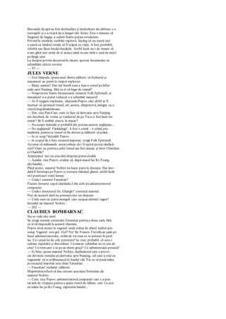 Butoaiele de apă au fost desfundate şi încărcătura de cărbune s-a
rostogolit şi s-a risipit de-a lungul căii ferate. Este o minune că
furgonul de bagaje a suferit foarte puţinestricăciuni.
Privind la urmările teribilei explozii, înţeleg că nu există nici
o şansă ca tânărul român să fi scăpat cu viaţă. A fost, probabil,
zdrobit sau făcut bucăţi-bucăţele. Astfel încât nu-i de mirare că
n-am găsit nici urmă de el atunci când m-am târât o sută de metri
pelângă şine.
La început privim dezastrulîn tăcere; apoine încumetăm să
schimbăm câteva cuvinte.
— 97 —
JULES VERNE
— Este limpede, spuneunul dintre călători, că fochistul şi
mecanicul au pierit în timpul exploziei.
— Bieţii oameni! Dar mă întreb cum a luat-o trenul pebifur-
cada spreNanjing, fără ca ei să bage de seamă?
— Noapteaera foarte întunecoasă, remarcă Fulk Ephrinell, şi
mecanicul n-a putut vedeacă s-a schimbat macazul.
— Ar fi singura explicaţie, răspundePopov, căci altfel ar fi
încercat să oprească trenul, ori, acesta, dimpotrivă, mergea cu o
viteză înspăimântătoare.
— Dar, zice Pan-Ciao, cum se face că derivaţia spreNanjing
era deschisă, de vreme ce viaductul de pe Tiu n-a fost încă ter-
minat? Să fi umblat cineva la macaz?
— Nu-ncape îndoială şi probabil din pricina acestei neglijenţe...
— Nu neglijenţă! Fărădelege! A fost o crimă - o crimă pre-
meditată, pentru ca trenul să fíe distrus şi călătorii să piară...
— In ce scop?întreabă Popov.
— în scopul de a fura tezaurulimperial, strigă Fulk Ephrinell.
Aţiuitat că milioanele astea trebuie să-i fi ispitit petoţirăufăcă-
torii? Oare nu pentru a jefui trenul am fost atacaţi şi între Cherchen
şi Charklik?
Americanul nici nu ştiacâtă dreptateputeasăaibă.
— Aşadar, zice Popov, credeţi că, după atacul lui Ki-Tsang,
alţi bandiţi...
Până atunci, maiorul Noltitz nu luase partela discuţie. Dar deo-
dată îl întrerupepePopov şi rosteşteridicând glasul, astfel încât
să-l poatăauzi toată lumea:
— Unde-i seniorul Faruskiar?
Fiecare întoarce capul căutându-l din ochi peadministratorul
companiei.
— Unde-i însoţitorul lui, Ghangir? continuă maiorul.
Nici de această dată nu primeştenici un răspuns.
— Unde sunt cei patru mongoli care ocupau ultimul vagon?
întreabă iar maiorul Noltitz.
— 202 —
CLAUDIUS BOMBARNAC
Nu se vede nici unul.
Se strigă numele seniorului Faruskiar pentru a doua oară, fără
ca el să răspundă la această chemare.
Popov intră atunci în vagonul unde stătea de obicei înaltul per-
sonaj. Vagonul estegol. Gol? Nu! Sir Francis Trevellyan şade pe
locul administratorului, străin de tot ceea ce se petrece în jurul
lui. Ce-i pasă lui de cele petrecute?îşi zice, probabil, că asta-i
culmea nepăsării şi dezordinei. Un macaz schimbat nu se ştie de
cine! Un tren care o ia peun drum greşit! Ce administraţie proastă!
— Ei bine, spunemaiorul Noltitz, răufăcătorul care a provo-
cat devierea trenului pederivaţia spreNanjing, cel care a vrut ca
vagoanele să se prăbuşească în fundul văii Tiu ca să punămâna
petezaurul imperial este chiar Faruskiar.
— Faruskiar! exclamă călătorii.
Majoritatearefuză să dea crezare acuzaţiei formulate de
maiorul Noltitz.
— Cum, zice Popov, administratorul companiei care s-a pur-
tat atât de vitejeşte pentru a apăra trenul de tâlhari, care l-a ucis
cu mâna lui peKi-Tsang, căpetenia bandei...
 