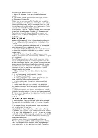 Măsimt obligat să intru în scenă. Le spun:
— Maiorul nu se înşală. Faruskiar a pregătit lovitura asta
iscusită.
Şi, spreuimirea generală, povestesctot ceea ce ştiu, tot ceea
ce întâmplarea a făcut să aflu.
Relatez cum am surprins planul lui Faruskiar şi al complicilor
săi, atunci când era prea târziu ca să-i împiedic să-l ducă la înde-
plinire. Le istorisesc totul, în afară de intervenţia lui Cincu. La
momentul potrivit, voigăsi mijlocul de a-i face dreptate. Cuvin-
tele mele sunt urmate de un potop deproteste.
„Cum! Seniorul Faruskiar... Superbul mongol! înaltul funcţionar,
pecare l-am văzut înfruntând pericolele! Nu! E cu neputinţă!"
Dar trebuie să te pleci în afara evidenţei. L-am văzut... Am
auzit ce-a spus... şi afirm cu mâna peinimă că Faruskiar este
— 203 —
JULES VERNE
autorul teribilei catastrofe în care trebuia să piară trenul nostru,
că e cel mai îngrozitor tâlhar care a bântuit vreodată prin Asia
Centrală.
— Vezi, domnule Bombarnac, bănuielile mele nu m-au înşelat,
îmi spunemaiorul Noltitz, luându-mă deoparte.
— Este foarte adevărat, îi răspund şi nu mi-e ruşine să recunosc
că m-am lăsat îmbrobodit de purtarea aşa-zis distinsă a acestui
pungaş ticălos.
— Domnule Claudius, adaugă domnul Caterna, care venise
lângă noi, puneţitoate astea într-un roman şi toatălumea va spune
că e de necrezut.
Domnul Caterna are dreptate, dar, oricât de necrezut ar părea,
aşa s-au întâmplat lucrurile. Şi, pe deasupra, pentru toţiîn afară
de mine, care cunosc taina lui Cincu, oprirea locomotivei la mar-
ginea prăpastici, datorităacestei explozii providenţiale, rămâne
în continuare un imens mister. Acum, că nu mai e nici un peri-
col, trebuie să luăm cât mai repede măsuri pentru a readuce
vagoanele pelinia spreBeijing.
— Cel mai simplu ar fi ca vreo câţiva dintre noi să se ofere
voluntari.
— Eu voi fi dintre aceia! rosteştedomnul Caterna.
— Ce trebuie să facem? întreb.
— Să mergeţi pejos până la gara cea mai apropiatăşi să tele-
fonaţi la gara Taiyuan să trimită o locomotivă.
— La ce distanţă estegara Zhengzhou? se interesează Fulk
Ephrinell.
— Ei bine, trebie să fie vreo şase kilometri pânăla macazul
spreNanjing, răspundePopov, iar de acolo mai sunt încă cinci
kilometri.
— Unsprezecekilometri, zice maiorul, înseamnă o oră şi jumă-
tatepentru un drumeţ încercat. în nici trei ore, maşina expediată
de Taiyuan poatesă ajungă aici şi să ajute trenul avariat. Eu, unul,
sunt gata de plecare!
— 98 —
CLAUDIUS BOMBARNAC
— Şi eu, glăsuieşte Popov, şicred că ar trebui să fim mai mulţi.
Cine ştiedacă nu-i vom întâlni în cale pe Faruskiar şi complicii
săi.
— Ai dreptate, Popov, răspundemaiorul, şi mai cu seamă tre-
buie să ne înarmăm cât mai bine.
înţeleaptă măsură de prevedere, căci bandiţii care s-au îndrep-
tat, probabil, spreviaductul Tiu nu pot fi prea departe. E adevărat
că, de îndată ce-şi vor da seama că lovitura a dat greş, se vor grăbi
s-o întindă. Cum ar îndrăzni şase, câţi sunt, să atace o sutăde călă-
tori, fără a mai punela socoteală soldaţii chinezi însărcinaţi cu
pazatezaurului imperial?
Vreo doisprezece dintre noi, printrecare domnul Caterna,
Pan-Ciao şi cu mine, ne oferim să-l însoţim pemaiorul Noltitz.
Dar îi propunemlui Popov, de comun acord, să nu părăsească
trenul, asigurându-l că vom face tot ce e nevoie la Zhengzhou.
 