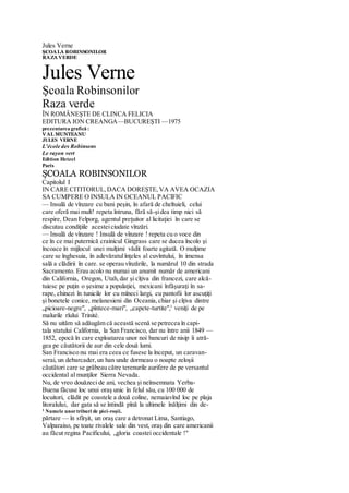 Jules Verne
ŞCOALA ROBINSONILOR
RAZA VERDE
Jules Verne
Şcoala Robinsonilor
Raza verde
ÎN ROMÂNEŞTE DE CLINCA FELICIA
EDITURA ION CREANGA—BUCUREŞTI —1975
prezentarea grafică :
VAL MUNTEANU
JULES VERNE
L'école des Robinsons
Le rayon vert
Edition Hetzel
Paris
ŞCOALA ROBINSONILOR
Capitolul I
IN CARE CITITORUL,DACA DOREŞTE,VA AVEA OCAZIA
SA CUMPERE O INSULA IN OCEANUL PACIFIC
— Insulă de vînzare cu bani peşin, în afară de cheltuieli, celui
care oferă mai mult! repeta întruna, fără să-şidea timp nici să
respire, Dean Felporg, agentul preţuitor al licitaţiei în care se
discutau condiţiile acesteiciudate vînzări.
— Insulă de vînzare ! Insulă de vînzare ! repeta cu o voce din
ce în ce mai puternică crainicul Gingrass care se ducea încolo şi
încoace în mijlocul unei mulţimi vădit foarte agitată. O mulţime
care se înghesuia, în adevăratulînţeles al cuvîntului, în imensa
sală a clădirii în care. se operau vînzările, la numărul 10 din strada
Sacramento. Erau acolo nu numai un anumit număr de americani
din California, Oregon, Utah,dar şi cîţiva din francezi, care alcă-
tuiesc pe puţin o şesime a populaţiei, mexicani înfăşuraţi în sa-
rape, chinezi în tunicile lor cu mîneci largi, cu pantofii lor ascuţiţi
şi bonetele conice, melanesieni din Oceania,chiar şi cîţiva dintre
„picioare-negre", „pîntece-mari", „capete-turtite",1
veniţi de pe
malurile rîului Trinité.
Să nu uităm să adăugăm că această scenă se petrecea în capi-
tala statului California, la San Francisco, dar nu între anii 1849 —
1852, epocă în care exploatarea unor noi bancuri de nisip îi atră-
gea pe căutătorii de aur din cele două lumi.
San Francisco nu mai era ceea ce fusese la început, un caravan-
serai, un debarcader,un han unde dormeau o noapte zeloşii
căutători care se grăbeau către terenurile aurifere de pe versantul
occidental al munţilor Sierra Nevada.
Nu, de vreo douăzeci de ani, vechea şi neînsemnata Yerba-
Buena făcuse loc unui oraş unic în felul său, cu 100 000 de
locuitori, clădit pe coastele a două coline, nemaiavînd loc pe plaja
litoralului, dar gata să se întindă pînă la ultimele înălţimi din de-
1
Numele unortriburi de piei-roşii.
părtare — în sfîrşit, un oraş care a detronat Lima, Santiago,
Valparaiso, pe toate rivalele sale din vest, oraş din care americanii
au făcut regina Pacificului, „gloria coastei occidentale !"
 