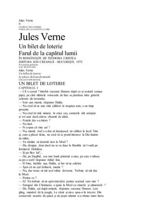 Jules Verne
9
UN BILET DE LOTERIE
FARUL DE LA CAPĂTUL LUMII
Jules Verne
Un bilet de loterie
Farul de la capătul lumii
ÎN ROMÂNEŞTE DE TEODORA CRISTEA
EDITURA ION CREANGĂ - BUCUREŞTI, 1975
Prezentarea grafică de:
VAL MUNTEANU
Jules Verne
Un billet de loterie
Le phare dubout du monde
COLLECTION HETZEL
UN BILET DE LOTERIE
CAPITOLUL I
— Cît e ceasul ? întrebă cucoana Hansen după ce-şi scutură cenuşa
pipei, pe cînd ultimele rotocoale de fum se pierdeau între grinzile
colorate ale tavanului.
— Este opt, mamă, răspunse Hulda.
— Nu cred să ne mai vină călători în noaptea asta; e un timp
groaznic.
— Nu cred să vină nimeni. în orice caz, camerele sînt aranjate
şi voi auzi dacă cineva cheamă de afară.
— Fratele tău s-a întors ?
— Nu încă.
— N-a spus că vine azi ?
— Nu, mamă. Joel s-a dus să însoţească un călător la lacul Tinn
şi, cum a plecat tîrziu, nu cred să se poată întoarce la Dai înainte
de mîine.
— Va rămîne să doarmă deci la Moel ?
— Da, desigur, doar dacă nu se va duce la Bamble să-l vadă pe
fermierul Helmboe.
— Şi pe fiica lui?...
— Da, pe Siegfrid, cea mai bună prietenă a mea, pe care o iubesc
ca pe-o soră! răspunse rîzînd fata.
— Ei bine, închide uşa, Hulda, şi hai să ne culcăm.
— Sper că nu eşti bolnavă, mamă ?
— Nu, dar vreau să mă scol mîine devreme. Trebuie să mă duc
la Moel.
— Pentru ce ?
— Ei! Nu trebuie să ne aprovizionăm pentru sezonul care vine ?
— Surugiul din Christiania a ajuns la Moel cu vinurile şi alimentele ?
— Da, Hulda, azi după-amiază, răspunse cucoana Hansen. Len-
gling, maistrul de la joagăr, l-a văzut şi mi-a spus-o în trecere. Din
conservele noastre de şuncă şi de peşte afumat n-a rămas mare lucru
 