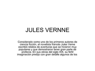 JULES VERNNE
Considerado como uno de los primeros autores de
ciencia ficción, el novelista francés Jules Verne
escribió relatos de aventuras que se hicieron muy
populares y que demostraron tener gran parte de
profecía. En sus obras del siglo XIX, su fértil
imaginación predijo con gran detalle algunos de los
 
