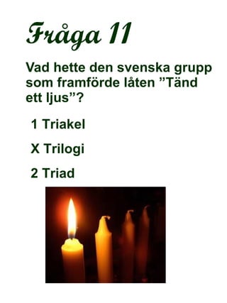 Fråga 11 Vad hette den svenska grupp som framförde låten ”Tänd ett ljus”? 1 Triakel  X Trilogi 2 Triad 