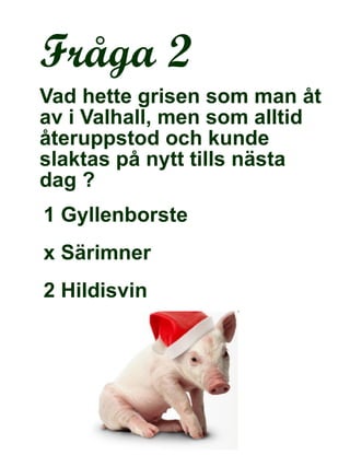 Fråga 2 Vad hette grisen som man åt av i Valhall, men som alltid återuppstod och kunde slaktas på nytt tills nästa dag ?   1 Gyllenborste  x Särimner 2 Hildisvin  