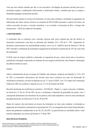 vista que esta relatora entende que não se faz necessária a divulgação da presente decisão para que a
reclamada cumpra o estabelecido relativamente à indenização fixada, e também para que se cumpra a
finalidade pedagógica da presente punição.
Dou provimento parcial ao recurso da reclamante, no item, para condenar a reclamada ao pagamento de
indenização por danos morais coletivos no montante de R$ 615.000 (seiscentos e quinze mil reais), em
valores acrescidos de juros e correção monetária, a ser revertida à Associação de Pais e Amigos dos
Excepcionais - APAE da cidade de Farroupilha.
3. HONORÁRIOS.
A reclamante não se conforma com a decisão expressa pelo juízo original que não lhe deferiu os
honorários assistenciais, com base na aplicação das Súmulas 219 e 329 do C. TST. Argumenta ter
declarado expressamente sua miserabilidade jurídica, cita a Lei nº 1.060/50, além da Súmula nº 450 do
STF. Pretende a condenação da reclamada ao pagamento de honorários assistenciais de 15% do valor total
da condenação.
O M.M. juízo de origem indeferiu a pretensão, ao argumento de que a parte autora não se encontrava
assistida por advogado credenciado ao sindicato da sua categoria profissional, não obstante a declaração
de pobreza trazida aos autos.
Analiso.
Adoto o entendimento de que na Justiça do Trabalho, não obstante o disposto nas Súmulas n.º 219 e 329
do TST, os honorários advocatícios são devidos pela mera existência nos autos de declaração de
insuficiência econômica, em face do disposto nos art. 5º, inciso LXXIV, e art. 133, ambos da Constituição
Federal de 1988, em conforme o disposto nos art. 2º e 22 do Estatuto da OAB.
Havendo declaração de insuficiência econômica - ID 620ee93 - Página 1, a qual se presume verdadeira,
na forma do § 3º do art. 99 do CPC, faz jus a reclamante à obtenção da gratuidade da justiça, com o
consequente deferimento dos honorários de seu patrono, não sendo impeditivo o fato de estar assistida por
advogado particular, na forma do § 4º do art. 99 do CPC.
Diante do exposto, dou provimento ao recurso da reclamante, no item, para condenar a reclamada ao
pagamento dos honorários assistenciais no percentual de 15%, já consagrado nesta Justiça Especializada e
dentro dos parâmetros estabelecidos no art. 85, §2º, do CPC, os quais deverão ser calculados sobre o valor
total da condenação, nos termos da Súmula nº 37 deste TRT.
DOS DEMAIS PEDIDOS:
Assinado eletronicamente. A Certificação Digital pertence a: BRÍGIDA JOAQUINA CHARÃO BARCELOS TOSCHI
http://pje.trt4.jus.br/segundograu/Processo/ConsultaDocumento/listView.seam?nd=18030714231855900000020627168
Número do documento: 18030714231855900000020627168 Num. 9f24daf - Pág. 10
 