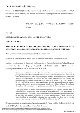 VALOR DA CONDENAÇÃO E CUSTAS.
Custas de R$ 12.300,00 (doze mil e trezentos reais), calculadas com base no valor de R$ 615.000,00
(seiscentos e quinze mil reais), ora arbitrado à condenação, cuja responsabilidade pelo recolhimento é
revertida à reclamada.
BRÍGIDA JOAQUINA CHARÃO BARCELOS TOSCHI
Relator
VOTOS
DESEMBARGADORA TÂNIA ROSA MACIEL DE OLIVEIRA:
VOTO DIVERGENTE
ILEGITIMIDADE ATIVA DO RECLAMANTE PARA POSTULAR A CONDENAÇÃO DA
RECLAMADA AO PAGAMENTO DE INDENIZAÇÃO POR DANO MORAL COLETIVO.
Divirjo, respeitosamente, do entendimento adotado no voto condutor.
A respeito do tema, entendo que o autor não é parte legítima para postular dano moral coletivo.
Registro o posicionamento divulgado pelo professor e Juiz do Trabalho Substituto do Tribunal Regional
do Trabalho da 14ª Região, WAGSON LINDOLFO JOSÉ FILHO no site
www.magistradotrabalhista.com.br, consultado em 06.06.2018.
"Nesse ínterim, há certa cizânia sobre o assunto. Para uma primeira corrente, calcada no
princípio do inafastabilidade da tutela jurisdicional, admite-se a postulação individual de
danos morais coletivos, uma vez que qualquer vítima é instrumento eficaz para coibir
práticas discriminatórias e ilícitas em um Estado Democrático de Direito. Em
contrapartida, para uma segunda corrente, o rol previsto no art. 82 do CDC e no art. 5°
da Lei 7347/1985 é taxativo (numerus clausus), detendo legitimação somente aqueles
entes que efetivamente representem uma determinada coletividade, sob pena de ineficácia
da tutela jurisdicional coletiva e repetição desnecessária de demandas ressarcitórias.
Enfim, perfilhamos do mesmo entendimento propugnado pela segunda corrente. Ora, as
características primordiais dos interesses metaindividuais são exatamente a
indeterminação dos sujeitos e a indivisibilidade do objeto, de modo que são insuscetíveis
de partição em quotas atribuíveis a pessoas determinadas. Nesse contexto, a
impossibilidade de postulação individual de indenização por dano moral coletivo
encontra guarida no princípio maior da tutela jurisdicional efetiva".
No mesmo sentido já se posicionou este Regional no acórdão 5ª Turma, 0021064-84.2015.5.04.0008 RO,
em 06/07/2017, Juíza Convocada Maria Silvana Rotta Tedesco.
Assinado eletronicamente. A Certificação Digital pertence a: BRÍGIDA JOAQUINA CHARÃO BARCELOS TOSCHI
http://pje.trt4.jus.br/segundograu/Processo/ConsultaDocumento/listView.seam?nd=18030714231855900000020627168
Número do documento: 18030714231855900000020627168 Num. 9f24daf - Pág. 12
 