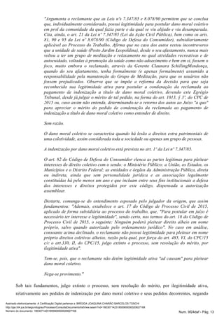 "Argumenta o reclamante que as Leis nºs 7.347/85 e 8.078/90 permitem que se conclua
que, individualmente considerado, possui legitimidade para postular dano moral coletivo
em prol da comunidade da qual fazia parte e da qual se viu alijado e viu desamparada.
Cita, ainda, o art. 21 da Lei nº 7.347/85 (Lei da Ação Civil Pública), bem como os arts.
81, 90 e 95 da Lei nº 8.078/90 (Código de Defesa do Consumidor), subsidiariamente
aplicável ao Processo do Trabalho. Afirma que no caso dos autos restou incontroverso
que a unidade de saúde (Posto Jardim Leopoldina), desde o seu afastamento, nunca mais
voltou a ter um grupo de meditação e relaxamento no qual atividades recreativas e de
autocuidado, voltadas à promoção da saúde como não adoecimento e bem em si, fossem o
foco, muito embora o reclamado, através da Gerente Claunara SchillingMendonça,
quando do seu afastamento, tenha formalmente (e apenas formalmente) assumido a
responsabilidade pela manutenção do Grupo de Meditação, para que os usuários não
fossem prejudicados. Observa que se impõe a reforma da decisão para que seja
reconhecida sua legitimidade ativa para postular a condenação da reclamada ao
pagamento de indenização a título de dano moral coletivo, devendo este Egrégio
Tribunal, desde já,julgar o mérito de tal pedido, na forma do art. 1013, § 3º, do CPC de
2015 ou, caso assim não entenda, determinando-se o retorno dos autos ao Juízo "a quo"
para apreciar o mérito do pedido de condenação da reclamada ao pagamento de
indenização a título de dano moral coletivo como entender de direito.
Sem razão.
O dano moral coletivo se caracteriza quando há lesão a direitos extra patrimoniais de
uma coletividade, assim considerada toda a sociedade ou apenas um grupo de pessoas.
A indenização por dano moral coletivo está prevista no art. 1º da Lei nº 7.347/85.
O art. 82 do Código de Defesa do Consumidor elenca as partes legítimas para pleitear
interesses de direito coletivo com o sendo: o Ministério Público; a União, os Estados, os
Municípios e o Distrito Federal; as entidades e órgãos da Administração Pública, direta
ou indireta, ainda que sem personalidade jurídica e as associações legalmente
constituídas há pelo menos um ano e que incluam entre seus fins institucionais a defesa
dos interesses e direitos protegidos por este código, dispensada a autorização
assemblear.
Destarte, comunga-se do entendimento esposado pelo julgador da origem, que assim
fundamentou: "Ademais, estabelece o art. 17 do Código de Processo Civil de 2015,
aplicado de forma subsidiária ao processo do trabalho, que, "Para postular em juízo é
necessário ter interesse e legitimidade", sendo certo, nos termos do art. 18 do Código de
Processo Civil de 2015, o seguinte: Ninguém poderá pleitear direito alheio em nome
próprio, salvo quando autorizado pelo ordenamento jurídico". No caso em análise,
consoante acima declinado, o reclamante não possui legitimidade para pleitear em nome
próprio direitos coletivos alheios, razão pela qual, por força do art. 485, VI, do CPC/15
c/c o art.330, II, do CPC/15, julgo extinto o processo, sem resolução do mérito, por
ilegitimidade ativa".
Tem-se, pois, que o reclamante não detém legitimidade ativa "ad causam" para pleitear
dano moral coletivo.
Nega-se provimento."
Sob tais fundamentos, julgo extinto o processo, sem resolução do mérito, por ilegitimidade ativa,
relativamente aos pedidos de indenização por dano moral coletivo e seus pedidos decorrentes, negando
Assinado eletronicamente. A Certificação Digital pertence a: BRÍGIDA JOAQUINA CHARÃO BARCELOS TOSCHI
http://pje.trt4.jus.br/segundograu/Processo/ConsultaDocumento/listView.seam?nd=18030714231855900000020627168
Número do documento: 18030714231855900000020627168 Num. 9f24daf - Pág. 13
 