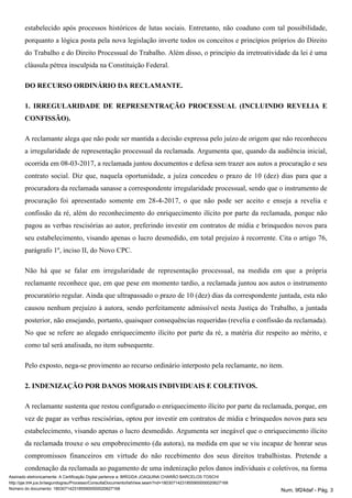 estabelecido após processos históricos de lutas sociais. Entretanto, não coaduno com tal possibilidade,
porquanto a lógica posta pela nova legislação inverte todos os conceitos e princípios próprios do Direito
do Trabalho e do Direito Processual do Trabalho. Além disso, o princípio da irretroatividade da lei é uma
cláusula pétrea insculpida na Constituição Federal.
DO RECURSO ORDINÁRIO DA RECLAMANTE.
1. IRREGULARIDADE DE REPRESENTRAÇÃO PROCESSUAL (INCLUINDO REVELIA E
CONFISSÃO).
A reclamante alega que não pode ser mantida a decisão expressa pelo juízo de origem que não reconheceu
a irregularidade de representação processual da reclamada. Argumenta que, quando da audiência inicial,
ocorrida em 08-03-2017, a reclamada juntou documentos e defesa sem trazer aos autos a procuração e seu
contrato social. Diz que, naquela oportunidade, a juíza concedeu o prazo de 10 (dez) dias para que a
procuradora da reclamada sanasse a correspondente irregularidade processual, sendo que o instrumento de
procuração foi apresentado somente em 28-4-2017, o que não pode ser aceito e enseja a revelia e
confissão da ré, além do reconhecimento do enriquecimento ilícito por parte da reclamada, porque não
pagou as verbas rescisórias ao autor, preferindo investir em contratos de mídia e brinquedos novos para
seu estabelecimento, visando apenas o lucro desmedido, em total prejuízo à recorrente. Cita o artigo 76,
parágrafo 1º, inciso II, do Novo CPC.
Não há que se falar em irregularidade de representação processual, na medida em que a própria
reclamante reconhece que, em que pese em momento tardio, a reclamada juntou aos autos o instrumento
procuratório regular. Ainda que ultrapassado o prazo de 10 (dez) dias da correspondente juntada, esta não
causou nenhum prejuízo à autora, sendo perfeitamente admissível nesta Justiça do Trabalho, a juntada
posterior, não ensejando, portanto, quaisquer consequências requeridas (revelia e confissão da reclamada).
No que se refere ao alegado enriquecimento ilícito por parte da ré, a matéria diz respeito ao mérito, e
como tal será analisada, no item subsequente.
Pelo exposto, nega-se provimento ao recurso ordinário interposto pela reclamante, no item.
2. INDENIZAÇÃO POR DANOS MORAIS INDIVIDUAIS E COLETIVOS.
A reclamante sustenta que restou configurado o enriquecimento ilícito por parte da reclamada, porque, em
vez de pagar as verbas rescisórias, optou por investir em contratos de mídia e brinquedos novos para seu
estabelecimento, visando apenas o lucro desmedido. Argumenta ser inegável que o enriquecimento ilícito
da reclamada trouxe o seu empobrecimento (da autora), na medida em que se viu incapaz de honrar seus
compromissos financeiros em virtude do não recebimento dos seus direitos trabalhistas. Pretende a
condenação da reclamada ao pagamento de uma indenização pelos danos individuais e coletivos, na forma
Assinado eletronicamente. A Certificação Digital pertence a: BRÍGIDA JOAQUINA CHARÃO BARCELOS TOSCHI
http://pje.trt4.jus.br/segundograu/Processo/ConsultaDocumento/listView.seam?nd=18030714231855900000020627168
Número do documento: 18030714231855900000020627168 Num. 9f24daf - Pág. 3
 
