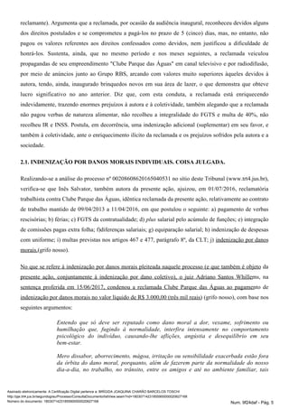 reclamante). Argumenta que a reclamada, por ocasião da audiência inaugural, reconheceu devidos alguns
dos direitos postulados e se comprometeu a pagá-los no prazo de 5 (cinco) dias, mas, no entanto, não
pagou os valores referentes aos direitos confessados como devidos, nem justificou a dificuldade de
honrá-los. Sustenta, ainda, que no mesmo período e nos meses seguintes, a reclamada veiculou
propagandas de seu empreendimento "Clube Parque das Águas" em canal televisivo e por radiodifusão,
por meio de anúncios junto ao Grupo RBS, arcando com valores muito superiores àqueles devidos à
autora, tendo, ainda, inaugurado brinquedos novos em sua área de lazer, o que demonstra que obteve
lucro significativo no ano anterior. Diz que, com esta conduta, a reclamada está enriquecendo
indevidamente, trazendo enormes prejuízos à autora e à coletividade, também alegando que a reclamada
não pagou verbas de natureza alimentar, não recolheu a integralidade do FGTS e multa de 40%, não
recolheu IR e INSS. Postula, em decorrência, uma indenização adicional (suplementar) em seu favor, e
também à coletividade, ante o enriquecimento ilícito da reclamada e os prejuízos sofridos pela autora e a
sociedade.
2.1. INDENIZAÇÃO POR DANOS MORAIS INDIVIDUAIS. COISA JULGADA.
Realizando-se a análise do processo nº 00208608620165040531 no sítio deste Tribunal (www.trt4.jus.br),
verifica-se que Inês Salvator, também autora da presente ação, ajuizou, em 01/07/2016, reclamatória
trabalhista contra Clube Parque das Águas, idêntica reclamada da presente ação, relativamente ao contrato
de trabalho mantido de 09/04/2013 a 11/04/2016, em que postulou o seguinte: a) pagamento de verbas
rescisórias; b) férias; c) FGTS da contratualidade; d) salarial pelo acúmulo de funções; e) integraçãoplus
de comissões pagas extra folha; f)diferenças salariais; g) equiparação salarial; h) indenização de despesas
com uniforme; i) multas previstas nos artigos 467 e 477, parágrafo 8º, da CLT; j) indenização por danos
(grifo nosso).morais.
No que se refere à indenização por danos morais pleiteada naquele processo (e que também é objeto da
presente ação, conjuntamente à indenização por dano coletivo), o juiz Adriano Santos Whillems, na
sentença proferida em 15/06/2017, condenou a reclamada Clube Parque das Águas ao pagamento de
indenização por danos morais no valor líquido de R$ 3.000,00 (três mil reais) (grifo nosso), com base nos
seguintes argumentos:
Entendo que só deve ser reputado como dano moral a dor, vexame, sofrimento ou
humilhação que, fugindo à normalidade, interfira intensamente no comportamento
psicológico do indivíduo, causando-lhe aflições, angústia e desequilíbrio em seu
bem-estar.
Mero dissabor, aborrecimento, mágoa, irritação ou sensibilidade exacerbada estão fora
da órbita do dano moral, porquanto, além de fazerem parte da normalidade do nosso
dia-a-dia, no trabalho, no trânsito, entre os amigos e até no ambiente familiar, tais
Assinado eletronicamente. A Certificação Digital pertence a: BRÍGIDA JOAQUINA CHARÃO BARCELOS TOSCHI
http://pje.trt4.jus.br/segundograu/Processo/ConsultaDocumento/listView.seam?nd=18030714231855900000020627168
Número do documento: 18030714231855900000020627168 Num. 9f24daf - Pág. 5
 