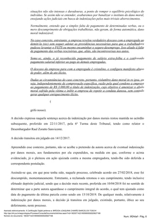 situações não são intensas e duradouras, a ponto de romper o equilíbrio psicológico do
indivíduo. Se assim não se entender, avabaremos por banalizar o instituto do dano moral,
ensejando ações judiciais em busca de indenizações pelos mais triviais aborrecimentos.
Normalmente, entendo que a simples falta de pagamento de determinadas verbas, ou o
mero descumprimento de obrigações trabalhistas, não geram, de forma automática, dano
moral indenizável.
No caso concreto, entretanto, a empresa revelou verdadeiro descaso com a empregada ao
demiti-la (sic) sem sequer adotar as providências necessárias para que a trabalhadora
pudesse levantar o FGTS ou mesmo encaminhar o seguro-desemprego. Isso aliado à falta
de pagamento das verbas rescisórias, que, aliás, são incontroversas nos autos.
Some-se, ainda, o já reconhecido pagamento de salário extra-folha e o confessado
pagamento salarial inferior ao pago às demais empregadas.
O descaso da empresa para com a empregada é cristalino, e configura manifesto abuso
de poder, além de ato ilícito.
Dadas as circunstâncias do caso concreto, portanto, vislumbro dano moral in re ipsa, ou
seja, independentemente de comprovação específica, razão pela qual condeno a empresa
ao pagamento de R$ 3.000,00 a título de indenização, cujo objetivo é amenizar o abalo
moral sofrido pela vítima e inibir a empresa de repetir a conduta danosa, sem contudo
gerar qualquer enriquecimento ilícito.
(
grifo nosso).
A decisão expressa naquela sentença acerca da indenização por danos morais restou mantida no acórdão
subsequente, proferido em 22/11/2017, pela 6ª Turma deste Tribunal, tendo como relator o
Desembargador Raul Zoratto Sanvicente.
A decisão transitou em julgado em 14/12/2017.
Apreendido esse contexto, portanto, não se acolhe a pretensão da autora acerca de eventual indenização
por danos morais, aos fundamentos por ela expendidos, na medida em que, conforme o acima
evidenciado, já o pleiteou em ação ajuizada contra a mesma empregadora, tendo-lhe sido deferida a
correspondente postulação.
Assinale-se que, em que pese tenha sido, naquele processo, celebrado acordo em 27/02/2018, esse foi
descumprido, momentaneamente. Entretanto, a reclamada retomou o seu cumprimento, tendo inclusive
efetuado depósito judicial, sendo que a decisão mais recente, proferida em 10/04/2018 foi no sentido de
determinar que a parte autora aguardasse o cumprimento integral do acordo, o qual tem ajustado como
data do pagamento da última parcela como sendo em 15/10/2019. De qualquer modo, relativamente à
indenização por danos morais, a decisão já transitou em julgado, existindo, portanto, óbice ao seu
deferimento, neste processo.
Assinado eletronicamente. A Certificação Digital pertence a: BRÍGIDA JOAQUINA CHARÃO BARCELOS TOSCHI
http://pje.trt4.jus.br/segundograu/Processo/ConsultaDocumento/listView.seam?nd=18030714231855900000020627168
Número do documento: 18030714231855900000020627168 Num. 9f24daf - Pág. 6
 