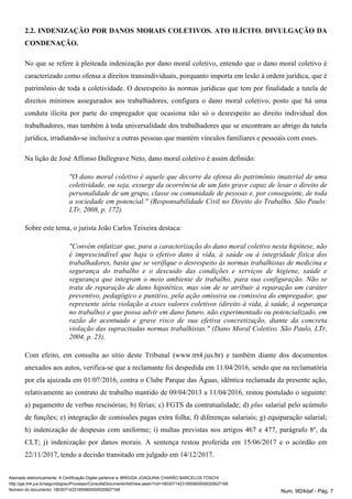 2.2. INDENIZAÇÃO POR DANOS MORAIS COLETIVOS. ATO ILÍCITO. DIVULGAÇÃO DA
CONDENAÇÃO.
No que se refere à pleiteada indenização por dano moral coletivo, entendo que o dano moral coletivo é
caracterizado como ofensa a direitos transindividuais, porquanto importa em lesão à ordem jurídica, que é
patrimônio de toda a coletividade. O desrespeito às normas jurídicas que tem por finalidade a tutela de
direitos mínimos assegurados aos trabalhadores, configura o dano moral coletivo, posto que há uma
conduta ilícita por parte do empregador que ocasiona não só o desrespeito ao direito individual dos
trabalhadores, mas também à toda universalidade dos trabalhadores que se encontram ao abrigo da tutela
jurídica, irradiando-se inclusive a outras pessoas que mantém vínculos familiares e pessoais com esses.
Na lição de José Affonso Dallegrave Neto, dano moral coletivo é assim definido:
"O dano moral coletivo é aquele que decorre da ofensa do patrimônio imaterial de uma
coletividade, ou seja, exsurge da ocorrência de um fato grave capaz de lesar o direito de
personalidade de um grupo, classe ou comunidade de pessoas e, por conseguinte, de toda
a sociedade em potencial." (Responsabilidade Civil no Direito do Trabalho. São Paulo:
LTr, 2008, p. 172).
Sobre este tema, o jurista João Carlos Teixeira destaca:
"Convém enfatizar que, para a caracterização do dano moral coletivo nesta hipótese, não
é imprescindível que haja o efetivo dano à vida, à saúde ou à integridade física dos
trabalhadores, basta que se verifique o desrespeito às normas trabalhistas de medicina e
segurança do trabalho e o descuido das condições e serviços de higiene, saúde e
segurança que integram o meio ambiente de trabalho, para sua configuração. Não se
trata de reparação de dano hipotético, mas sim de se atribuir à reparação um caráter
preventivo, pedagógico e punitivo, pela ação omissiva ou comissiva do empregador, que
represente séria violação a esses valores coletivos (direito à vida, à saúde, à segurança
no trabalho) e que possa advir em dano futuro, não experimentado ou potencializado, em
razão do acentuado e grave risco de sua efetiva concretização, diante da concreta
violação das supracitadas normas trabalhistas." (Dano Moral Coletivo. São Paulo, LTr,
2004, p. 23).
Com efeito, em consulta ao sítio deste Tribunal (www.trt4.jus.br) e também diante dos documentos
anexados aos autos, verifica-se que a reclamante foi despedida em 11/04/2016, sendo que na reclamatória
por ela ajuizada em 01/07/2016, contra o Clube Parque das Águas, idêntica reclamada da presente ação,
relativamente ao contrato de trabalho mantido de 09/04/2013 a 11/04/2016, restou postulado o seguinte:
a) pagamento de verbas rescisórias; b) férias; c) FGTS da contratualidade; d) salarial pelo acúmuloplus
de funções; e) integração de comissões pagas extra folha; f) diferenças salariais; g) equiparação salarial;
h) indenização de despesas com uniforme; i) multas previstas nos artigos 467 e 477, parágrafo 8º, da
CLT; j) indenização por danos morais. A sentença restou proferida em 15/06/2017 e o acórdão em
22/11/2017, tendo a decisão transitado em julgado em 14/12/2017.
Assinado eletronicamente. A Certificação Digital pertence a: BRÍGIDA JOAQUINA CHARÃO BARCELOS TOSCHI
http://pje.trt4.jus.br/segundograu/Processo/ConsultaDocumento/listView.seam?nd=18030714231855900000020627168
Número do documento: 18030714231855900000020627168 Num. 9f24daf - Pág. 7
 