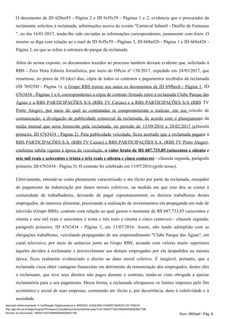 O documento de ID 620ee93 - Página 2 e ID 9cf5c59 - Páginas 1 e 2, evidencia que o procurador da
reclamante solicitou à reclamada, informações acerca do evento "Carnaval Infantil - Desfile de Fantasias
", no dia 16/01/2017, tendo-lhe sido enviadas as informações correspondentes, juntamente com fotos. O
mesmo se diga com relação ao e.mail de ID 9cf5c59 - Páginas 3, ID 668a426 - Página 1 e ID 668a426 -
Página 2, no que se refere à estrutura do parque da reclamada.
Além do acima exposto, os documentos trazidos ao processo também deixam evidente que, solicitado à
RBS - Zero Hora Editora Jornalística, por meio do Ofício nº 138/2017, expedido em 24/03/2017, que
remetesse, no prazo de 10 (dez) dias, cópia de todos os contratos e pagamentos recebidos da reclamada
(ID 7b9258f - Página 1), o Grupo RBS trouxe aos autos os documentos de ID b9fbecb - Página 1, ID
6763434 - Páginas 1 a 6, correspondentes a cópia de contrato firmado entre a reclamada Clube Parque das
Águas e a RBS PARTICIPAÇÕES S/A (RBS TV Caxias) e a RBS PARTICIPAÇÕES S/A (RBS TV
Porto Alegre), por meio do qual as contratadas se comprometeram a realizar, em seu veículo de
comunicação, a divulgação de publicidade comercial da reclamada, de acordo com o planejamento da
mídia mensal que seria fornecido pela reclamada, no período de 15/09/2016 a 28/02/2017 (cláusula
primeira, ID 6763434 - Página 2). Pela publicidade veiculada, ficou acertado que a reclamada pagaria à
RBS PARTICIPAÇÕES S.A. (RBS TV Caxias) e RBS PARTICIPAÇÕES S.A. (RBS TV Porto Alegre),
conforme tabela vigente à época da veiculação, o valor bruto de R$ 687.733,85 (seiscentos e oitenta e
- cláusula segunda, parágrafosete mil reais e setecentos e trinta e três reais e oitenta e cinco centavos)
primeiro, ID 6763434 - Página 3). O contrato foi celebrado em 13/07/2016.(grifo nosso).
Efetivamente, entende-se como plenamente caracterizado o ato ilícito por parte da reclamada, ensejador
do pagamento da indenização por danos morais coletivos, na medida em que esta deu as costas à
comunidade de trabalhadores, deixando de pagar espontaneamente os direitos trabalhistas destes
empregados, de natureza alimentar, priorizando a realização de investimentos em propaganda em rede de
televisão (Grupo RBS), contrato com relação ao qual gastou o montante de R$ 687.733,85 (seiscentos e
oitenta e sete mil reais e setecentos e trinta e três reais e oitenta e cinco centavos) - cláusula segunda,
parágrafo primeiro, ID 6763434 - Página 3, em 13/07/2016. Assim, não tendo adimplido com as
obrigações trabalhistas, veiculando propagandas de seu empreendimento "Clube Parque das Águas", em
canal televisivo, por meio de anúncios junto ao Grupo RBS, arcando com valores muito superiores
àqueles devidos à reclamante e provavelmente aos demais empregados por ela despedidos na mesma
época, ficou realmente evidenciado o direito ao dano moral coletivo. É inegável, portanto, que a
reclamada visou obter vantagens financeiras em detrimento da remuneração dos empregados, dentre eles
a reclamante, que teve seus direitos não pagos durante o contrato, tendo-se visto obrigada a ajuizar
reclamatória para o seu pagamento. Dessa forma, a reclamada ultrapassou os limites impostos pelo fim
econômico e social de suas empresas, cometendo ato ilícito e, por decorrência, dano à coletividade e à
sociedade.
Assinado eletronicamente. A Certificação Digital pertence a: BRÍGIDA JOAQUINA CHARÃO BARCELOS TOSCHI
http://pje.trt4.jus.br/segundograu/Processo/ConsultaDocumento/listView.seam?nd=18030714231855900000020627168
Número do documento: 18030714231855900000020627168 Num. 9f24daf - Pág. 8
 