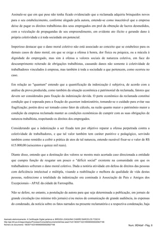 Assinale-se que em que pese não tenha ficado evidenciado que a reclamada adquiriu brinquedos novos
para o seu estabelecimento, conforme alegado pela autora, entende-se como inaceitável que a empresa
deixe de pagar os direitos trabalhistas dos seus empregados em prol da obtenção de lucros desmedidos,
com a veiculação de propagandas de seu empreendimento, em evidente ato ilícito e gerando dano à
própria coletividade e à toda sociedade em potencial.
Imperioso destacar que o dano moral coletivo não está associado ao conceito que se estabelece para os
demais casos de dano moral, em que se exige a ofensa à honra, dor física ou psíquica, ou a mácula à
dignidade do empregado, mas sim à ofensa a valores sociais de natureza coletiva, em face do
descumprimento reiterado de obrigações trabalhistas, causando danos não somente à coletividade de
trabalhadores vinculados à empresa, mas também à toda a sociedade a que pertencem, como ocorreu no
caso.
Em relação ao "quantum" entendo que a quantificação da indenização é subjetiva, de acordo com a
análise da prova produzida, como também da situação econômica e patrimonial da reclamada, fatores que
devem ser considerados para fixação da indenização devida. O porte econômico da reclamada constitui
condição que é sopesada para a fixação do indenizatório, tomando-se o cuidado para evitar suaquantum
fragilização; porém deve ser tomado como fator de cálculo, na razão quanto maior o patrimônio maior a
condição da empresa reclamada manter as condições econômicas de cumprir com as suas obrigações de
natureza trabalhista, respeitando os direitos dos empregados.
Considerando que a indenização a ser fixada tem por objetivo reparar a ofensa perpetrada contra a
coletividade de trabalhadores, e que tal valor também tem caráter punitivo e pedagógico, servindo
também como remédio a coibir a prática de atos de tal natureza, entendo razoável fixar-se o valor de R$
615.000,00 (seiscentos e quinze mil reais).
Diante disso, entendo que a destinação dos valores se mostra mais acertada caso direcionada a entidade
que cumpra função de resgatar um pouco o "déficit social" existente na comunidade em que os
trabalhadores sofreram o dano moral coletivo. Dada a notória atividade em defesa de direitos das pessoas
com deficiência intelectual e múltipla, visando a reabilitação e melhora da qualidade de vida destas
pessoas, redireciono a totalidade da indenização ora cominada à Associação de Pais e Amigos dos
Excepcionais - APAE da cidade de Farroupilha.
Não se defere, no entanto, a postulação da autora para que seja determinada a publicação, em jornais de
grande circulação (no mínimo três jornais) e/ou meios de comunicação de grande audiência, às expensas
do condenado, da notícia sobre os fatos narrados na presente reclamatória e a respectiva condenação, haja
Assinado eletronicamente. A Certificação Digital pertence a: BRÍGIDA JOAQUINA CHARÃO BARCELOS TOSCHI
http://pje.trt4.jus.br/segundograu/Processo/ConsultaDocumento/listView.seam?nd=18030714231855900000020627168
Número do documento: 18030714231855900000020627168 Num. 9f24daf - Pág. 9
 