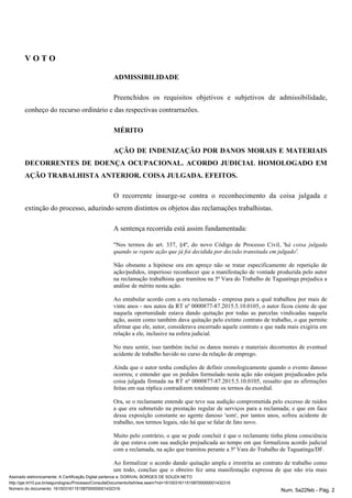 V O T O
ADMISSIBILIDADE
Preenchidos os requisitos objetivos e subjetivos de admissibilidade,
conheço do recurso ordinário e das respectivas contrarrazões.
MÉRITO
AÇÃO DE INDENIZAÇÃO POR DANOS MORAIS E MATERIAIS
DECORRENTES DE DOENÇA OCUPACIONAL. ACORDO JUDICIAL HOMOLOGADO EM
AÇÃO TRABALHISTA ANTERIOR. COISA JULGADA. EFEITOS.
O recorrente insurge-se contra o reconhecimento da coisa julgada e
extinção do processo, aduzindo serem distintos os objetos das reclamações trabalhistas.
A sentença recorrida está assim fundamentada:
"Nos termos do art. 337, §4º, do novo Código de Processo Civil, 'há coisa julgada
quando se repete ação que já foi decidida por decisão transitada em julgado'.
Não obstante a hipótese ora em apreço não se tratar especificamente de repetição de
ação/pedidos, imperioso reconhecer que a manifestação de vontade produzida pelo autor
na reclamação trabalhista que tramitou na 5ª Vara do Trabalho de Taguatinga prejudica a
análise de mérito nesta ação.
Ao entabular acordo com a ora reclamada - empresa para a qual trabalhou por mais de
vinte anos - nos autos da RT nº 0000877-87.2015.5.10.0105, o autor ficou ciente de que
naquela oportunidade estava dando quitação por todas as parcelas vindicadas naquela
ação, assim como também dava quitação pelo extinto contrato de trabalho, o que permite
afirmar que ele, autor, considerava encerrado aquele contrato e que nada mais exigiria em
relação a ele, inclusive na esfera judicial.
No meu sentir, isso também inclui os danos morais e materiais decorrentes de eventual
acidente de trabalho havido no curso da relação de emprego.
Ainda que o autor tenha condições de definir cronologicamente quando o evento danoso
ocorreu; e entender que os pedidos formulado nesta ação não estejam prejudicados pela
coisa julgada firmada na RT nº 0000877-87.2015.5.10.0105, ressalto que as afirmações
feitas em sua réplica contradizem totalmente os termos da exordial.
Ora, se o reclamante entende que teve sua audição comprometida pelo excesso de ruídos
a que era submetido na prestação regular de serviços para a reclamada; e que em face
dessa exposição constante ao agente danoso 'som', por tantos anos, sofreu acidente de
trabalho, nos termos legais, não há que se falar de fato novo.
Muito pelo contrário, o que se pode concluir é que o reclamante tinha plena consciência
de que estava com sua audição prejudicada ao tempo em que formalizou acordo judicial
com a reclamada, na ação que tramitou perante a 5ª Vara do Trabalho de Taguatinga/DF.
Ao formalizar o acordo dando quitação ampla e irrestrita ao contrato de trabalho como
um todo, concluo que o obreiro fez uma manifestação expressa de que não iria mais
Assinado eletronicamente. A Certificação Digital pertence a: DORIVAL BORGES DE SOUZA NETO
http://pje.trt10.jus.br/segundograu/Processo/ConsultaDocumento/listView.seam?nd=16100316115158700000001432316
Número do documento: 16100316115158700000001432316 Num. 5a22feb - Pág. 2
 