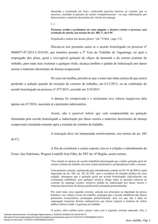 demandar a reclamada em Juízo, vindicando parcelas alusivas ao contrato que se
encerrou, incluídas aí parcelas de caráter extrapatrimoniais - ou seja, indenizações por
danos morais e materiais decorrentes do vínculo de emprego.
(...).
Portanto, acolho a preliminar de coisa julgada, e declaro extinto o processo, sem
resolução de mérito, nos termos do art. 485, V, do CPC.
Prejudicada a análise dos demais pleitos." (Id. 737dfe6 - págs. 3/5).
Discute-se nos presentes autos se o acordo homologado no processo nº
0000877-87.2015.5.10.0105, que tramitou perante a 5ª Vara do Trabalho de Taguatinga, no qual o
empregado deu plena, geral e irrevogável quitação do objeto da demanda e do extinto contrato de
trabalho, para nada mais reclamar a qualquer título, alcança também o pedido de indenização por danos
morais e materiais decorrentes de doença ocupacional.
No caso em testilha, percebe-se que o autor não tinha certeza de que estava
perdendo a audição quando da extinção do contrato de trabalho, em 6/12/2013, ou da celebração do
acordo homologado no processo nº 877/2015, ocorrido em 21/9/2015.
A doença foi comprovada e o reclamante teve ciência inequívoca dela
apenas em 4/7/2016, nascendo aí a pretensão indenizatória.
Assim, não é possível inferir que está compreendida na quitação
fomentada pelo acordo homologado a indenização por danos morais e materiais decorrentes de doença
ocupacional constatada somente após a extinção do contrato de trabalho.
A transação deve ser interpretada restritivamente, nos termos do art. 843
do CC.
A fim de corroborar o acima exposto, traz-se à colação o entendimento do
Exmo. Juiz Substituto, Wagson Lindolfo José Filho, do TRT da 14ª Região, nestes termos:
"Em relação ao alcance de acordo trabalhista homologado que confere quitação geral do
extinto contrato de trabalho, há certa cizânia doutrinária e jurisprudencial sobre o assunto.
Uma primeira corrente, capitaneada pelo entendimento contido na OJ 132 da SDI-2 e pela
disposição do art. 584, inc. III, do CPC, ante a existência da situação jurídica da coisa
julgada, obtempera que a quitação geral em acordo homologado judicialmente em
reclamação trabalhista, sem qualquer ressalva, atinge todas as parcelas relativas ao
contrato de emprego extinto, inclusive pedido de indenização por danos morais e
materiais decorrentes de doença profissional constatada posteriormente.
Por outro lado, uma segunda corrente, calcada nos princípios na dignidade da pessoa
humana e nos valores sociais do trabalho, propugna que o acordo trabalhista não abarca
pretensões ressarcitórias constatadas posteriormente, uma vez que não é dado ao
empregado renunciar direitos indisponíveis que dizem respeito à matérias de ordem
pública afetas à saúde e segurança no trabalho.
O acerto, salvo melhor juízo, parece estar com a segunda corrente esposada. Ora, a
Assinado eletronicamente. A Certificação Digital pertence a: DORIVAL BORGES DE SOUZA NETO
http://pje.trt10.jus.br/segundograu/Processo/ConsultaDocumento/listView.seam?nd=16100316115158700000001432316
Número do documento: 16100316115158700000001432316 Num. 5a22feb - Pág. 3
 