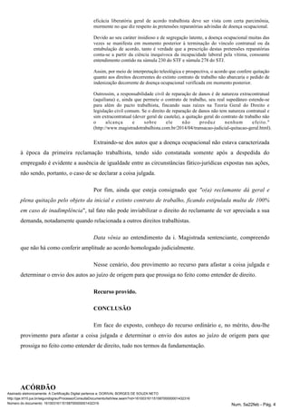 eficácia liberatória geral de acordo trabalhista deve ser vista com certa parcimônia,
mormente no que diz respeito às pretensões reparatórias advindas de doença ocupacional.
Devido ao seu caráter insidioso e de segregação latente, a doença ocupacional muitas das
vezes se manifesta em momento posterior à terminação do vínculo contratual ou da
entabulação de acordo, tanto é verdade que a prescrição destas pretensões reparatórias
conta-se a partir da ciência inequívoca da incapacidade laboral pela vítima, consoante
entendimento contido na súmula 230 do STF e súmula 278 do STJ.
Assim, por meio de interpretação teleológica e prospectiva, o acordo que confere quitação
quanto aos direitos decorrentes do extinto contrato de trabalho não abarcaria o pedido de
indenização decorrente de doença ocupacional verificada em momento posterior.
Outrossim, a responsabilidade civil de reparação de danos é de natureza extracontratual
(aquiliana) e, ainda que permeie o contrato de trabalho, seu real supedâneo estende-se
para além do pacto trabalhista, fincando suas raízes na Teoria Geral do Direito e
legislação civil comum. Se o direito de reparação de danos não tem natureza contratual e
sim extracontratual (dever geral de cautela), a quitação geral do contrato de trabalho não
o alcança e sobre ele não produz nenhum efeito."
(http://www.magistradotrabalhista.com.br/2014/04/transacao-judicial-quitacao-geral.html).
Extraindo-se dos autos que a doença ocupacional não estava caracterizada
à época da primeira reclamação trabalhista, tendo sido constatada somente após a despedida do
empregado é evidente a ausência de igualdade entre as circunstâncias fático-jurídicas expostas nas ações,
não sendo, portanto, o caso de se declarar a coisa julgada.
Por fim, ainda que esteja consignado que "o(a) reclamante dá geral e
plena quitação pelo objeto da inicial e extinto contrato de trabalho, ficando estipulada multa de 100%
", tal fato não pode inviabilizar o direito do reclamante de ver apreciada a suaem caso de inadimplência
demanda, notadamente quando relacionada a outros direitos trabalhistas.
Data vênia ao entendimento da i. Magistrada sentenciante, compreendo
que não há como conferir amplitude ao acordo homologado judicialmente.
Nesse cenário, dou provimento ao recurso para afastar a coisa julgada e
determinar o envio dos autos ao juízo de origem para que prossiga no feito como entender de direito.
Recurso provido.
CONCLUSÃO
Em face do exposto, conheço do recurso ordinário e, no mérito, dou-lhe
provimento para afastar a coisa julgada e determinar o envio dos autos ao juízo de origem para que
prossiga no feito como entender de direito, tudo nos termos da fundamentação.
ACÓRDÃO
Assinado eletronicamente. A Certificação Digital pertence a: DORIVAL BORGES DE SOUZA NETO
http://pje.trt10.jus.br/segundograu/Processo/ConsultaDocumento/listView.seam?nd=16100316115158700000001432316
Número do documento: 16100316115158700000001432316 Num. 5a22feb - Pág. 4
 