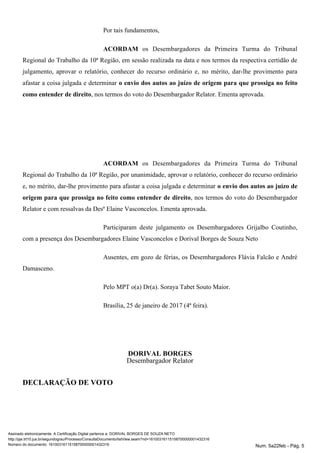 Por tais fundamentos,
ACORDAM os Desembargadores da Primeira Turma do Tribunal
Regional do Trabalho da 10ª Região, em sessão realizada na data e nos termos da respectiva certidão de
julgamento, aprovar o relatório, conhecer do recurso ordinário e, no mérito, dar-lhe provimento para
afastar a coisa julgada e determinar o envio dos autos ao juízo de origem para que prossiga no feito
, nos termos do voto do Desembargador Relator. Ementa aprovada.como entender de direito
ACORDAM os Desembargadores da Primeira Turma do Tribunal
Regional do Trabalho da 10ª Região, por unanimidade, aprovar o relatório, conhecer do recurso ordinário
e, no mérito, dar-lhe provimento para afastar a coisa julgada e determinar o envio dos autos ao juízo de
, nos termos do voto do Desembargadororigem para que prossiga no feito como entender de direito
Relator e com ressalvas da Desª Elaine Vasconcelos. Ementa aprovada.
Participaram deste julgamento os Desembargadores Grijalbo Coutinho,
com a presença dos Desembargadores Elaine Vasconcelos e Dorival Borges de Souza Neto
Ausentes, em gozo de férias, os Desembargadores Flávia Falcão e André
Damasceno.
Pelo MPT o(a) Dr(a). Soraya Tabet Souto Maior.
Brasília, 25 de janeiro de 2017 (4ª feira).
DORIVAL BORGES
Desembargador Relator
DECLARAÇÃO DE VOTO
Assinado eletronicamente. A Certificação Digital pertence a: DORIVAL BORGES DE SOUZA NETO
http://pje.trt10.jus.br/segundograu/Processo/ConsultaDocumento/listView.seam?nd=16100316115158700000001432316
Número do documento: 16100316115158700000001432316 Num. 5a22feb - Pág. 5
 