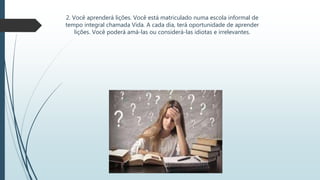 2. Você aprenderá lições. Você está matriculado numa escola informal de
tempo integral chamada Vida. A cada dia, terá oportunidade de aprender
lições. Você poderá amá-las ou considerá-las idiotas e irrelevantes.
 
