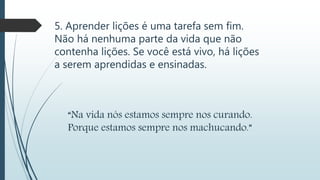 5. Aprender lições é uma tarefa sem fim.
Não há nenhuma parte da vida que não
contenha lições. Se você está vivo, há lições
a serem aprendidas e ensinadas.
“Na vida nós estamos sempre nos curando.
Porque estamos sempre nos machucando.”
 