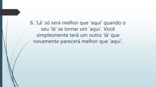 6. ‘Lá’ só será melhor que ‘aqui’ quando o
seu ‘lá’ se tornar um ‘aqui’. Você
simplesmente terá um outro ‘lá’ que
novamente parecerá melhor que ‘aqui’.
 