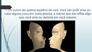 7. Os outros são apenas espelhos de você. Você não pode amar ou
odiar alguma coisa em outra pessoa, a menos que ela reflita algo
que você ame ou deteste em você mesmo.
 