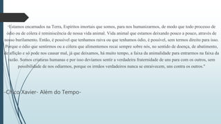 "Estamos encarnados na Terra, Espíritos imortais que somos, para nos humanizarmos, de modo que todo processo de
ódio ou de cólera é reminiscência de nossa vida animal. Vida animal que estamos deixando pouco a pouco, através de
nosso burilamento. Então, é possível que tenhamos raiva ou que tenhamos ódio, é possível, sem termos direito para isso.
Porque o ódio que sentirmos ou a cólera que alimentemos recai sempre sobre nós, no sentido de doença, de abatimento,
de aflição e só pode nos causar mal, já que deixamos, há muito tempo, a faixa da animalidade para entrarmos na faixa da
razão. Somos criaturas humanas e por isso devíamos sentir a verdadeira fraternidade de uns para com os outros, sem
possibilidade de nos odiarmos, porque os irmãos verdadeiros nunca se enraivecem, uns contra os outros."
-Chico Xavier- Além do Tempo-
 