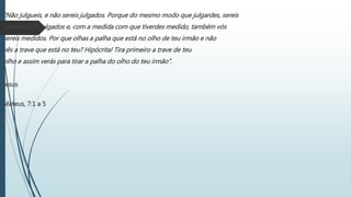 “Não julgueis, e não sereis julgados. Porque do mesmo modo que julgardes, sereis
também vós julgados e, com a medida com que tiverdes medido, também vós
sereis medidos. Por que olhas a palha que está no olho de teu irmão e não
vês a trave que está no teu? Hipócrita! Tira primeiro a trave de teu
olho e assim verás para tirar a palha do olho do teu irmão”.
Jesus
Mateus, 7:1 a 5
 