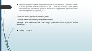  O próprio Mestre, apesar da grandiosidade de seu espírito, a despeito de ser
o maior que veio a Terra (questão 625 de “O Livro dos Espíritos”), que estava
em condições de exercer qualquer espécie de julgamento, não concordou
em desempenhar o papel de juiz:
Disse-Lhe então alguém do meio do povo:
“Mestre, dize a meu irmão que reparta comigo a
herança”. Jesus respondeu-lhe: “Meu amigo, quem me constituiu juiz ou árbitro
entre vós?”
 Lucas, 12:13 e 14
 