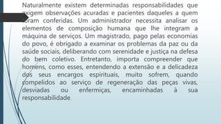 Naturalmente existem determinadas responsabilidades que
exigem observações acuradas e pacientes daqueles a quem
foram conferidas. Um administrador necessita analisar os
elementos de composição humana que lhe integram a
máquina de serviços. Um magistrado, pago pelas economias
do povo, é obrigado a examinar os problemas da paz ou da
saúde sociais, deliberando com serenidade e justiça na defesa
do bem coletivo. Entretanto, importa compreender que
homens, como esses, entendendo a extensão e a delicadeza
dos seus encargos espirituais, muito sofrem, quando
compelidos ao serviço de regeneração das peças vivas,
desviadas ou enfermiças, encaminhadas à sua
responsabilidade.
 
